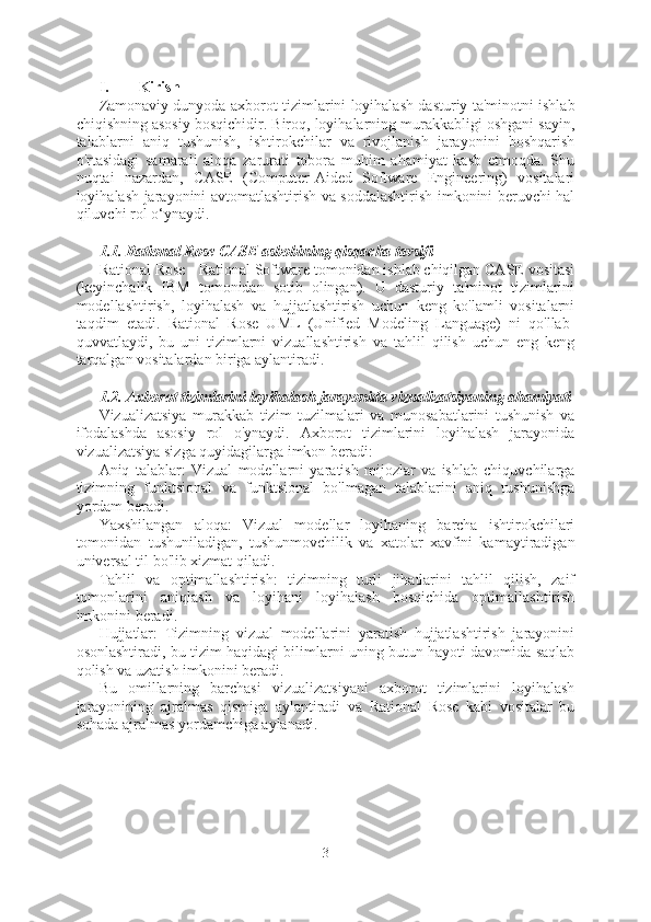 I. Kirish
Zamonaviy dunyoda axborot tizimlarini loyihalash dasturiy ta'minotni ishlab
chiqishning asosiy bosqichidir. Biroq, loyihalarning murakkabligi oshgani sayin,
talablarni   aniq   tushunish,   ishtirokchilar   va   rivojlanish   jarayonini   boshqarish
o'rtasidagi   samarali   aloqa   zarurati   tobora   muhim   ahamiyat   kasb   etmoqda.   Shu
nuqtai   nazardan,   CASE   (Computer-Aided   Software   Engineering)   vositalari
loyihalash jarayonini avtomatlashtirish va soddalashtirish imkonini beruvchi hal
qiluvchi rol o‘ynaydi.
1.1. Rational Rose CASE asbobining qisqacha tavsifi
Rational Rose - Rational Software tomonidan ishlab chiqilgan CASE vositasi
(keyinchalik   IBM   tomonidan   sotib   olingan).   U   dasturiy   ta'minot   tizimlarini
modellashtirish,   loyihalash   va   hujjatlashtirish   uchun   keng   ko'lamli   vositalarni
taqdim   etadi.   Rational   Rose   UML   (Unified   Modeling   Language)   ni   qo'llab-
quvvatlaydi,   bu   uni   tizimlarni   vizuallashtirish   va   tahlil   qilish   uchun   eng   keng
tarqalgan vositalardan biriga aylantiradi.
1.2. Axborot tizimlarini loyihalash jarayonida vizualizatsiyaning ahamiyati
Vizualizatsiya   murakkab   tizim   tuzilmalari   va   munosabatlarini   tushunish   va
ifodalashda   asosiy   rol   o'ynaydi.   Axborot   tizimlarini   loyihalash   jarayonida
vizualizatsiya sizga quyidagilarga imkon beradi:
Aniq   talablar:   Vizual   modellarni   yaratish   mijozlar   va   ishlab   chiquvchilarga
tizimning   funktsional   va   funktsional   bo'lmagan   talablarini   aniq   tushunishga
yordam beradi.
Yaxshilangan   aloqa:   Vizual   modellar   loyihaning   barcha   ishtirokchilari
tomonidan   tushuniladigan,   tushunmovchilik   va   xatolar   xavfini   kamaytiradigan
universal til bo'lib xizmat qiladi.
Tahlil   va   optimallashtirish:   tizimning   turli   jihatlarini   tahlil   qilish,   zaif
tomonlarini   aniqlash   va   loyihani   loyihalash   bosqichida   optimallashtirish
imkonini beradi.
Hujjatlar:   Tizimning   vizual   modellarini   yaratish   hujjatlashtirish   jarayonini
osonlashtiradi, bu tizim haqidagi bilimlarni uning butun hayoti davomida saqlab
qolish va uzatish imkonini beradi.
Bu   omillarning   barchasi   vizualizatsiyani   axborot   tizimlarini   loyihalash
jarayonining   ajralmas   qismiga   aylantiradi   va   Rational   Rose   kabi   vositalar   bu
sohada ajralmas yordamchiga aylanadi.
3  
  