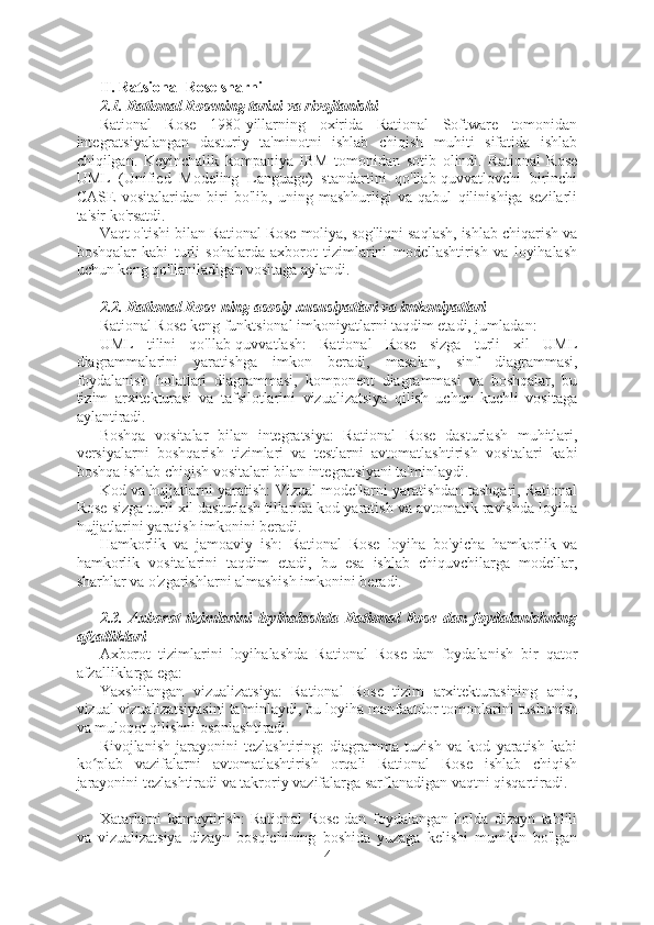 II. Ratsional Rose sharhi
2.1. Rational Rosening tarixi va rivojlanishi
Rational   Rose   1980-yillarning   oxirida   Rational   Software   tomonidan
integratsiyalangan   dasturiy   ta'minotni   ishlab   chiqish   muhiti   sifatida   ishlab
chiqilgan.   Keyinchalik   kompaniya   IBM   tomonidan   sotib   olindi.   Rational   Rose
UML   (Unified   Modeling   Language)   standartini   qo'llab-quvvatlovchi   birinchi
CASE   vositalaridan   biri   bo'lib,   uning   mashhurligi   va   qabul   qilinishiga   sezilarli
ta'sir ko'rsatdi.
Vaqt o'tishi bilan Rational Rose moliya, sog'liqni saqlash, ishlab chiqarish va
boshqalar   kabi   turli   sohalarda   axborot   tizimlarini   modellashtirish   va   loyihalash
uchun keng qo'llaniladigan vositaga aylandi.
2.2. Rational Rose-ning asosiy xususiyatlari va imkoniyatlari
Rational Rose keng funktsional imkoniyatlarni taqdim etadi, jumladan:
UML   tilini   qo'llab-quvvatlash:   Rational   Rose   sizga   turli   xil   UML
diagrammalarini   yaratishga   imkon   beradi,   masalan,   sinf   diagrammasi,
foydalanish   holatlari   diagrammasi,   komponent   diagrammasi   va   boshqalar,   bu
tizim   arxitekturasi   va   tafsilotlarini   vizualizatsiya   qilish   uchun   kuchli   vositaga
aylantiradi.
Boshqa   vositalar   bilan   integratsiya:   Rational   Rose   dasturlash   muhitlari,
versiyalarni   boshqarish   tizimlari   va   testlarni   avtomatlashtirish   vositalari   kabi
boshqa ishlab chiqish vositalari bilan integratsiyani ta'minlaydi.
Kod va hujjatlarni yaratish: Vizual modellarni yaratishdan tashqari, Rational
Rose sizga turli xil dasturlash tillarida kod yaratish va avtomatik ravishda loyiha
hujjatlarini yaratish imkonini beradi.
Hamkorlik   va   jamoaviy   ish:   Rational   Rose   loyiha   bo'yicha   hamkorlik   va
hamkorlik   vositalarini   taqdim   etadi,   bu   esa   ishlab   chiquvchilarga   modellar,
sharhlar va o'zgarishlarni almashish imkonini beradi.
2.3.   Axborot   tizimlarini   loyihalashda   Rational   Rose   dan   foydalanishning
afzalliklari
Axborot   tizimlarini   loyihalashda   Rational   Rose-dan   foydalanish   bir   qator
afzalliklarga ega:
Yaxshilangan   vizualizatsiya:   Rational   Rose   tizim   arxitekturasining   aniq,
vizual vizualizatsiyasini ta'minlaydi, bu loyiha manfaatdor tomonlarini tushunish
va muloqot qilishni osonlashtiradi.
Rivojlanish   jarayonini   tezlashtiring:   diagramma   tuzish   va   kod   yaratish   kabi
ko plab   vazifalarni   avtomatlashtirish   orqali   Rational   Rose   ishlab   chiqishʻ
jarayonini tezlashtiradi va takroriy vazifalarga sarflanadigan vaqtni qisqartiradi.
Xatarlarni   kamaytirish:   Rational   Rose-dan   foydalangan   holda   dizayn   tahlili
va   vizualizatsiya   dizayn   bosqichining   boshida   yuzaga   kelishi   mumkin   bo'lgan
4  
  