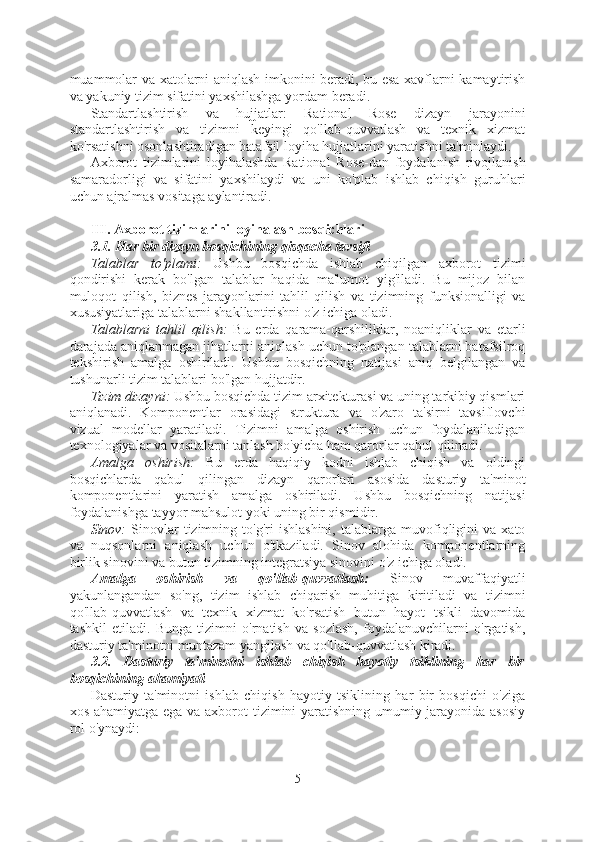 muammolar va xatolarni aniqlash imkonini beradi, bu esa xavflarni kamaytirish
va yakuniy tizim sifatini yaxshilashga yordam beradi.
Standartlashtirish   va   hujjatlar:   Rational   Rose   dizayn   jarayonini
standartlashtirish   va   tizimni   keyingi   qo'llab-quvvatlash   va   texnik   xizmat
ko'rsatishni osonlashtiradigan batafsil loyiha hujjatlarini yaratishni ta'minlaydi.
Axborot   tizimlarini   loyihalashda   Rational   Rose-dan   foydalanish   rivojlanish
samaradorligi   va   sifatini   yaxshilaydi   va   uni   ko'plab   ishlab   chiqish   guruhlari
uchun ajralmas vositaga aylantiradi.
III. Axborot tizimlarini loyihalash bosqichlari
3.1. Har bir dizayn bosqichining qisqacha tavsifi
Talablar   to'plami:   Ushbu   bosqichda   ishlab   chiqilgan   axborot   tizimi
qondirishi   kerak   bo'lgan   talablar   haqida   ma'lumot   yig'iladi.   Bu   mijoz   bilan
muloqot   qilish,   biznes   jarayonlarini   tahlil   qilish   va   tizimning   funksionalligi   va
xususiyatlariga talablarni shakllantirishni o'z ichiga oladi.
Talablarni   tahlil   qilish:   Bu   erda   qarama-qarshiliklar,   noaniqliklar   va   etarli
darajada aniqlanmagan jihatlarni aniqlash uchun to'plangan talablarni batafsilroq
tekshirish   amalga   oshiriladi.   Ushbu   bosqichning   natijasi   aniq   belgilangan   va
tushunarli tizim talablari bo'lgan hujjatdir.
Tizim dizayni:  Ushbu bosqichda tizim arxitekturasi va uning tarkibiy qismlari
aniqlanadi.   Komponentlar   orasidagi   struktura   va   o'zaro   ta'sirni   tavsiflovchi
vizual   modellar   yaratiladi.   Tizimni   amalga   oshirish   uchun   foydalaniladigan
texnologiyalar va vositalarni tanlash bo'yicha ham qarorlar qabul qilinadi.
Amalga   oshirish:   Bu   erda   haqiqiy   kodni   ishlab   chiqish   va   oldingi
bosqichlarda   qabul   qilingan   dizayn   qarorlari   asosida   dasturiy   ta'minot
komponentlarini   yaratish   amalga   oshiriladi.   Ushbu   bosqichning   natijasi
foydalanishga tayyor mahsulot yoki uning bir qismidir.
Sinov:   Sinovlar   tizimning  to'g'ri   ishlashini,   talablarga   muvofiqligini   va   xato
va   nuqsonlarni   aniqlash   uchun   o'tkaziladi.   Sinov   alohida   komponentlarning
birlik sinovini va butun tizimning integratsiya sinovini o'z ichiga oladi.
Amalga   oshirish   va   qo'llab-quvvatlash:   Sinov   muvaffaqiyatli
yakunlangandan   so'ng,   tizim   ishlab   chiqarish   muhitiga   kiritiladi   va   tizimni
qo'llab-quvvatlash   va   texnik   xizmat   ko'rsatish   butun   hayot   tsikli   davomida
tashkil   etiladi.   Bunga   tizimni   o'rnatish   va   sozlash,   foydalanuvchilarni   o'rgatish,
dasturiy ta'minotni muntazam yangilash va qo'llab-quvvatlash kiradi.
3.2.   Dasturiy   ta'minotni   ishlab   chiqish   hayotiy   tsiklining   har   bir
bosqichining ahamiyati
Dasturiy   ta'minotni   ishlab   chiqish   hayotiy   tsiklining   har   bir   bosqichi   o'ziga
xos ahamiyatga ega va axborot tizimini yaratishning umumiy jarayonida asosiy
rol o'ynaydi:
5  
  