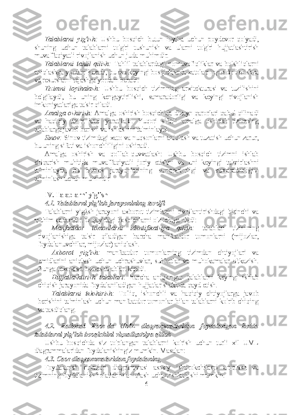 Talablarni   yig'ish:   Ushbu   bosqich   butun   loyiha   uchun   poydevor   qo'yadi,
shuning   uchun   talablarni   to'g'ri   tushunish   va   ularni   to'g'ri   hujjatlashtirish
muvaffaqiyatli rivojlanish uchun juda muhimdir.
Talablarni   tahlil   qilish:   Tahlil   talablardagi   nomuvofiqliklar   va   bo'shliqlarni
aniqlashga yordam beradi, bu esa keyingi bosqichlarda xatolarning oldini olishga
va resurslarni tejashga yordam beradi.
Tizimni   loyihalash:   Ushbu   bosqich   tizimning   arxitekturasi   va   tuzilishini
belgilaydi,   bu   uning   kengaytirilishi,   samaradorligi   va   keyingi   rivojlanish
imkoniyatlariga ta'sir qiladi.
Amalga oshirish:  Amalga oshirish bosqichida dizayn qarorlari qabul qilinadi
va   haqiqiy   tizim   kodi   yaratiladi.   Yuqori   sifatli   amalga   oshirish   tizimning
talablarga javob berishi va ishlashini ta'minlaydi.
Sinov:  Sinov tizimdagi xato va nuqsonlarni aniqlash va tuzatish uchun zarur,
bu uning sifati va ishonchliligini oshiradi.
Amalga   oshirish   va   qo'llab-quvvatlash:   Ushbu   bosqich   tizimni   ishlab
chiqarish   muhitida   muvaffaqiyatli   joriy   etishni   va   uni   keyingi   ta'mirlashni
ta'minlaydi,   bu   biznes   jarayonlarining   samaradorligi   va   samaradorligini
ta'minlash uchun muhimdir
IV. Talablarni yig'ish
4.1. Talablarni yig'ish jarayonining tavsifi
Talablarni   yig'ish   jarayoni   axborot   tizimlarini   rivojlantirishdagi   birinchi   va
muhim qadamdir. U quyidagi bosqichlarni o'z ichiga oladi:
- Manfaatdor   tomonlarni   identifikatsiya   qilish:   talablari   tizimning
rivojlanishiga   ta'sir   qiladigan   barcha   manfaatdor   tomonlarni   (mijozlar,
foydalanuvchilar, mijozlar) aniqlash.
- Axborot   yig'ish:   manfaatdor   tomonlarning   tizimdan   ehtiyojlari   va
umidlarini   aniqlash   uchun   uchrashuvlar,   suhbatlar   va   muhokamalar   o'tkazish.
Bunga texnik va biznes talablari kiradi.
- Hujjatlashtirish   talablari:   Barcha   aniqlangan   talablarni   keyingi   ishlab
chiqish jarayonida foydalaniladigan hujjatlar shaklida qayd etish.
- Talablarni   tekshirish:   To'liq,   ishonchli   va   haqiqiy   ehtiyojlarga   javob
berishini  ta'minlash   uchun manfaatdor  tomonlar  bilan  talablarni   ko'rib chiqing
va tasdiqlang.
4.2.   Rational   Rose-da   UML   diagrammalaridan   foydalangan   holda
talablarni yig'ish bosqichini vizualizatsiya qilish
Ushbu   bosqichda   siz   to'plangan   talablarni   ko'rish   uchun   turli   xil   UML
diagrammalaridan foydalanishingiz mumkin. Masalan:
4.3. Case diagrammalaridan foydalaning
Foydalanish   holatlari   diagrammasi   asosiy   ishtirokchilarni   aniqlash   va
tizimning foydalanish holatlarini aniqlash uchun ishlatilishi mumkin.
6  
  