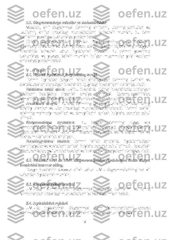 5.5. Diagrammalarga misollar va tushuntirishlar
Masalan,   sinf   diagrammasi   tizimning   sinflarini,   ularning   atributlari   va
usullarini,   sinflar   o'rtasidagi   munosabatlarni   ko'rsatishi   mumkin,   bu   tizim
tuzilishini yaxshiroq tushunishga yordam beradi.
Ob'ekt   diagrammalaridan   tizimdan   foydalanishning   aniq   holatlarini
tasvirlash, ob'ektlarni  va  ularning o'zaro ta'sirini  dasturni  bajarishning  muayyan
bosqichida   ko'rsatish   uchun   foydalanish   mumkin.   Bu   tizimni   yaxshiroq
tushunishga   va   yuzaga   kelishi   mumkin   bo'lgan   muammolar   yoki   xatolarni
aniqlashga yordam beradi.
VI. Dizayn
6.1. Tizimni loyihalash jarayonining tavsifi
Tizimni   loyihalash   jarayoni   ishlab   chiqilayotgan   tizimning   tuzilishi   va
arxitekturasi aniqlanadigan bosqichdir. Quyidagi bosqichlarni o'z ichiga oladi:
Talablarni   tahlil   qilish:   Ushbu   bosqichda   oldingi   bosqichlarda   to'plangan
talablarni   batafsilroq   o'rganish   amalga   oshiriladi.   Qarama-qarshiliklar,
kamchiliklar va qo'shimcha talablarni aniqlash uchun ular tahlil qilinadi.
Arxitektura   dizayni:   Bu   erda   tizimning   umumiy   tuzilishi,   jumladan   uning
tarkibiy   qismlari   va   ular   o'rtasidagi   munosabatlar   aniqlanadi.   Tizimni   tashkil
etishning   me'moriy   naqshlari   va   tamoyillarini   tanlash   bo'yicha   qarorlar   qabul
qilinadi.
Komponentlarni   loyihalash:   Bu   bosqich   tizimning   o'ziga   xos
komponentlarini   va   ularning   funksionalligini   belgilaydi.   Komponentlarning
o'zaro   ta'sirini   ko'rsatish   uchun   sinf   diagrammasi,   ketma-ketlik   diagrammasi   va
boshqa modellar ishlab chiqilgan.
Texnologiyalarni   tanlash:   tizimni   ishlab   chiqishda   foydalaniladigan
texnologiyalar va vositalarni tanlash bo'yicha qarorlar qabul qilinadi. Dasturlash
tillari, ramkalar, ma'lumotlar bazalari va boshqa texnologiyalarni o'z ichiga oladi.
6.2.  Rational   Rose-da  UML   diagrammalaridan   foydalangan  holda  dizayn
bosqichini tasavvur qiling.
Dizayn   bosqichini   tasavvur   qilish   uchun   UML   diagrammalarining   har   xil
turlaridan foydalanish mumkin.
6.3. Komponent diagrammasi
UML-dagi   Komponentlar   diagrammasi   tizimning   tuzilishini   va   uning
komponentlari o'rtasidagi munosabatlarni ko'rsatishga imkon beradi.
6.4. Joylashtirish rejalari
UML-da   joylashtirish   diagrammasi   tizim   komponentlarini   apparat
qurilmalari yoki serverlarida joylashtirishni ko'rsatish uchun ishlatiladi.
8  
  