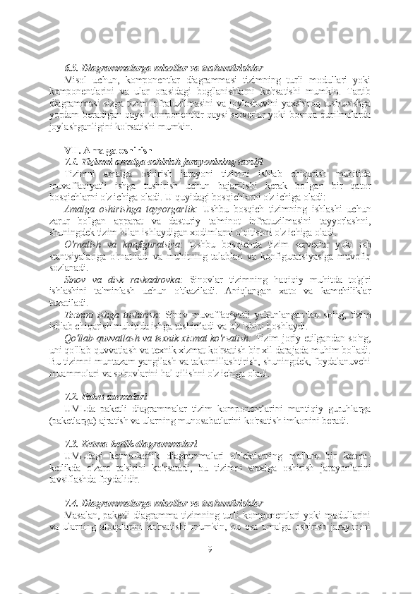 6.5. Diagrammalarga misollar va tushuntirishlar
Misol   uchun,   komponentlar   diagrammasi   tizimning   turli   modullari   yoki
komponentlarini   va   ular   orasidagi   bog'lanishlarni   ko'rsatishi   mumkin.   Tartib
diagrammasi  sizga tizim infratuzilmasini  va joylashuvini yaxshiroq tushunishga
yordam beradigan qaysi komponentlar qaysi serverlar yoki boshqa qurilmalarda
joylashganligini ko'rsatishi mumkin.
VII. Amalga oshirish
7.1. Tizimni amalga oshirish jarayonining tavsifi
Tizimni   amalga   oshirish   jarayoni   tizimni   ishlab   chiqarish   muhitida
muvaffaqiyatli   ishga   tushirish   uchun   bajarilishi   kerak   bo'lgan   bir   qator
bosqichlarni o'z ichiga oladi. U quyidagi bosqichlarni o'z ichiga oladi:
Amalga   oshirishga   tayyorgarlik:   Ushbu   bosqich   tizimning   ishlashi   uchun
zarur   bo'lgan   apparat   va   dasturiy   ta'minot   infratuzilmasini   tayyorlashni,
shuningdek tizim bilan ishlaydigan xodimlarni o'qitishni o'z ichiga oladi.
O'rnatish   va   konfiguratsiya:   Ushbu   bosqichda   tizim   serverlar   yoki   ish
stantsiyalariga   o'rnatiladi   va   muhitning   talablari   va   konfiguratsiyasiga   muvofiq
sozlanadi.
Sinov   va   disk   raskadrovka:   Sinovlar   tizimning   haqiqiy   muhitda   to'g'ri
ishlashini   ta'minlash   uchun   o'tkaziladi.   Aniqlangan   xato   va   kamchiliklar
tuzatiladi.
Tizimni   ishga   tushirish :   Sinov   muvaffaqiyatli   yakunlangandan   so'ng,   tizim
ishlab chiqarish muhitida ishga tushiriladi va o'z ishini boshlaydi.
Qo'llab-quvvatlash va texnik xizmat ko'rsatish:   Tizim joriy etilgandan so'ng,
uni qo'llab-quvvatlash va texnik xizmat ko'rsatish bir xil darajada muhim bo'ladi.
Bu tizimni muntazam yangilash va takomillashtirish, shuningdek, foydalanuvchi
muammolari va so'rovlarini hal qilishni o'z ichiga oladi.
7.2. Paket sxemalari
UMLda   paketli   diagrammalar   tizim   komponentlarini   mantiqiy   guruhlarga
(paketlarga) ajratish va ularning munosabatlarini ko'rsatish imkonini beradi.
7.3. Ketma-ketlik diagrammalari
UMLdagi   ketma-ketlik   diagrammalari   ob'ektlarning   ma'lum   bir   ketma-
ketlikda   o'zaro   ta'sirini   ko'rsatadi,   bu   tizimni   amalga   oshirish   jarayonlarini
tavsiflashda foydalidir.
7.4. Diagrammalarga misollar va tushuntirishlar
Masalan,  paketli  diagramma tizimning turli  komponentlari  yoki  modullarini
va   ularning   aloqalarini   ko'rsatishi   mumkin,   bu   esa   amalga   oshirish   jarayonini
9  
  