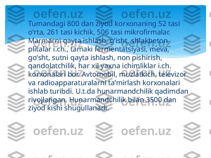 
Tumandagi 800 dan ziyod korxonaning 52 tasi 
oʻrta, 261 tasi kichik, 506 tasi mikrofirmalar. 
Marmarni qayta ishlash, gʻisht, shlakbeton 
plitalar i.ch., tamaki fermentatsiyasi, meva, 
goʻsht, sutni qayta ishlash, non pishirish, 
qandolatchilik, har xil yaxna ichimliklar i.ch. 
korxonalari bor. Avtomobil, muzlatkich, televizor 
va radioapparaturalarni taʼmirlash korxonalari 
ishlab turibdi. U.t.da hunarmandchilik qadimdan 
rivojlangan. Hunarmandchilik bilan 3500 dan 
ziyod kishi shugullanadi.   