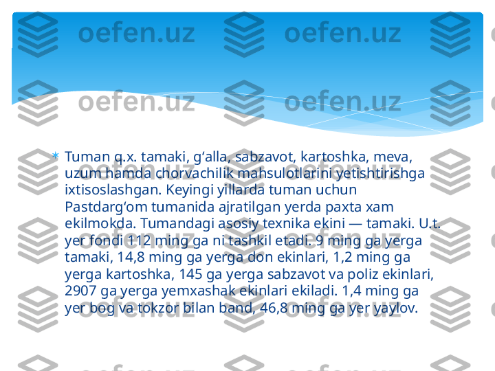 
Tuman q.x. tamaki, gʻalla, sabzavot, kartoshka, meva, 
uzum hamda chorvachilik mahsulotlarini yetishtirishga 
ixtisoslashgan. Keyingi yillarda tuman uchun 
Pastdargʻom tumanida ajratilgan yerda paxta xam 
ekilmokda. Tumandagi asosiy texnika ekini — tamaki. U.t. 
yer fondi 112 ming ga ni tashkil etadi. 9 ming ga yerga 
tamaki, 14,8 ming ga yerga don ekinlari, 1,2 ming ga 
yerga kartoshka, 145 ga yerga sabzavot va poliz ekinlari, 
2907 ga yerga yemxashak ekinlari ekiladi. 1,4 ming ga 
yer bog va tokzor bilan band, 46,8 ming ga yer yaylov.   