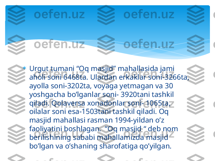 
Urgut tumani “Oq masjid” mahallasida jami 
aholi soni 6468ta. Ulardan erkaklar soni-3266ta, 
ayolla soni-3202ta, voyaga yetmagan va 30 
yoshgacha bo’lganlar soni- 3920tani tashkil 
qiladi. Qolaversa xonadonlar soni- 1065ta, 
oilalar soni esa-1503tani tashkil qiladi. Oq 
masjid mahallasi rasman 1994-yildan o’z 
faoliyatini boshlagan.  “Oq masjid “ deb nom 
berilishining sababi mahallamizda masjid 
bo’lgan va o’shaning sharofatiga qo’yilgan.   