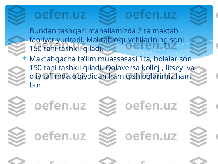 
Bundan tashqari mahallamizda 2 ta maktab 
faoliyat yuritadi. Maktab o’quvchilarining soni 
150 tani tashkil qiladi. 

Maktabgacha ta’lim muassasasi 1ta, bolalar soni 
150 tani tashkil qiladi. Qolaversa kollej , litsey  va 
oliy ta’limda o’qiydigan ham qishloqlarimiz ham 
bor.    