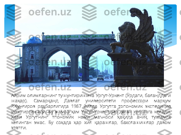 Айрим олимларнинг тушунтиришича Ургут-Уркент (Ўрдаги, баланддаги 
шаҳар).  Самарқанд  Давлат  университети  профессори  марҳум 
Р.Қунғиров  раҳбарлигида  1967  йилда  Ургутга  топономик  экспедиция 
уюштирган  эди.  Бу  жамоа  ҳам  Ургут-Уркентдир  деган  хулосага  келади. 
Ҳали  Ургутнинг  тпономик  номи  маъноси  ҳақида  аниқ  тухтамга 
келинган  эмас.  Бу  соҳада  ҳар  хил  қарашлар,  бахслашишлар  давом 
этяпти.   