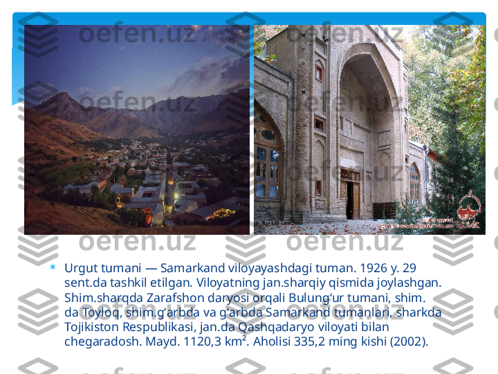 
Urgut tumani — Samarkand viloyayashdagi tuman. 1926 y. 29 
sent.da tashkil etilgan. Viloyatning jan.sharqiy qismida joylashgan. 
Shim.sharqda Zarafshon daryosi orqali Bulungʻur tumani, shim. 
da Toyloq, shim.gʻarbda va gʻarbda Samarkand tumanlari, sharkda 
Tojikiston Respublikasi, jan.da Qashqadaryo viloyati bilan 
chegaradosh. Mayd. 1120,3 km². Aholisi 335,2 ming kishi (2002).    