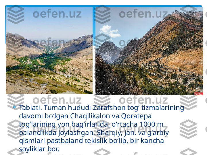 
Tabiati. Tuman hududi Zarafshon togʻ tizmalarining 
davomi boʻlgan Chaqilikalon va Qoratepa 
togʻlarining yon bagʻirlarida, oʻrtacha 1000 m 
balandlikda joylashgan. Sharqiy, jan. va gʻarbiy 
qismlari pastbaland tekislik boʻlib, bir kancha 
soyliklar bor.   