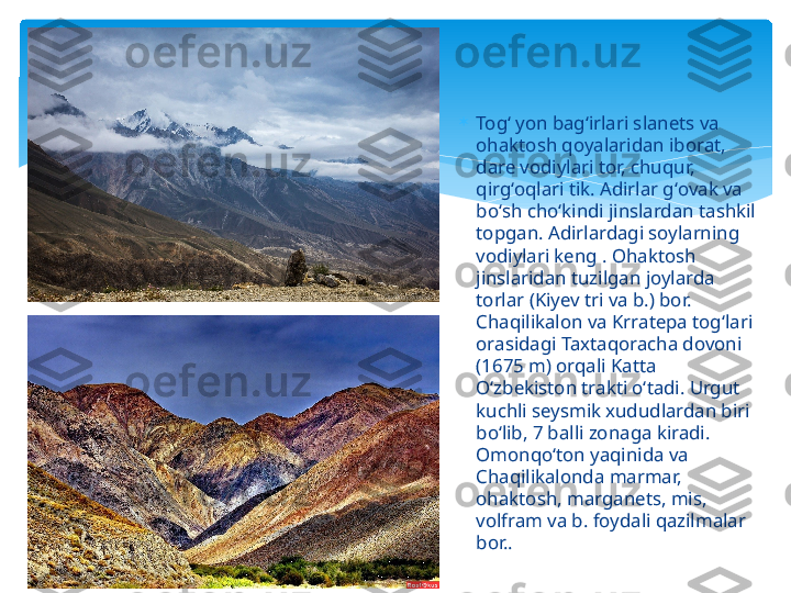 
Togʻ yon bagʻirlari slanets va 
ohaktosh qoyalaridan iborat, 
dare vodiylari tor, chuqur, 
qirgʻoqlari tik. Adirlar gʻovak va 
boʻsh choʻkindi jinslardan tashkil 
topgan. Adirlardagi soylarning 
vodiylari keng . Ohaktosh 
jinslaridan tuzilgan joylarda 
torlar (Kiyev tri va b.) bor. 
Chaqilikalon va Krratepa togʻlari 
orasidagi Taxtaqoracha dovoni 
(1675 m) orqali Katta 
Oʻzbekiston trakti oʻtadi. Urgut 
kuchli seysmik xududlardan biri 
boʻlib, 7 balli zonaga kiradi. 
Omonqoʻton yaqinida va 
Chaqilikalonda marmar, 
ohaktosh, marganets, mis, 
volfram va b. foydali qazilmalar 
bor..    