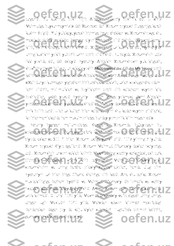 turgandi.   Bu   kushinga   bosh   hojib   Alptakin   Buxoriy   bosh-lik   edi.   U   «Biz
Mahmudga  buysunmaymiz!» deb Xazorasp-dan Xorazm poytaxti Gurganjga karab
kushin So'g'di. Yul-yulakay, yarash bitimiga imzo chekkan va Xorazmshoxga shu
masalada   ijobiy   maslahat   byergan   a'yonlarni   tutib   o'ldi-rishdi.   Poytaxtni   kamal
kilib,   oxiri   shaharga   bostirib   kirishdi.   Xorazmshoh   uz   kushkida   edi,   isyonchylar
uning kushkini yokib yuborib uzini topib o'ldirishdi. Bu paytda Xorazmshoh uttiz
ikki   yoshda   edi,   deb   eslaydi   Byeruniy.   Alptakin   Xorazmshoxni   yuk   kilgach,
shox A
ning jiyani bo'lgan, un sakkiz yoshli  Mu%ammad ibn AH ibn Ma 'munni  topib
kelib taxtga utkizdi. Davlat ishlari Alptakin bilan vazir Axmad Tugon kuliga utdi.
«Xali dunyo kurmagan yigitchani bir burchakka utkizib, uzlari xoxlagancha odam-
larni   o'ldirib,   mol-mulklari   va   boyliklarini   tortib   olib   saltanatni   vayron   kila
boshladilar,—   deb   yozadi   Byeruniy   —   Kim   kimga   yokmasa   ularni   Alptakin
yordamida   kuch   bilan   yuk   kila   boshladilar.   Turt   oy   davomida   ular-ning   osmoni
tinik bo'lib  turdi.  Ular   uz kullari  bilan  saltanat  uyini   shu  kadar   vayron qildilarki,
koflrlar mamlakatida ham musulmonlarga bunday yomonlik kilin-magan edi».
Beruniy   byergan   ma'lumotlarga   Karaganda   Xorazmda   bo'layotgan   bu
vokealarga   Maxmud   G’aznaviy   befark   karab   turolmas   edi.   U   100   ming   otliq
piyoda   askar   va   500   fil   bilan   Xorazm   ustiga   yurish   qildi.   1017   yilning   3   iyulida
Xorazm   poytaxti   Kiyot   egallandi.   Xorazm   Mahmud   G’aznaviy   davlati   ixtiyoriga
utdi.   Xorazmshoh unvoni saklab kolinib Maxmudning x.arbiy sarkardasi, asli turk
Oltin- tosh   Xorazmga   xrkim   kilib   tayinlandi.   Mahmud   G’aznaviy   yosh
xorazmshohni   va   uning   barcha   oilaviy   sulolasi   a'zolari,   hamda   ulug   olim
Byeruniyni   uzi   bilan   birga   G’azna   shahriga   olib   ketdi.   Ana   shu   tarika   Xorazm
mus-takilligiga   barham   byerildi   va   Mahmud   G’aznaviy   dip-lomatik   va   xarbiy
jix.atdan katta muvaffakiyatga   yerishdi. Ammo Xorazm gaznalilarning kuli ostida
uzok kolmadi. CHunki  1030 yilda Maxmud G’aznaviy vafot  etgach uning urniga
utirgan   ugli   Mas'udni   1040   yilda   Marvdan   sakson   kilometr   masofadagi
Dandanakan   degan   joy   da   salju-kiylar   xukmdori   Tugrulbek   tor-mor   keltirib,
gaznaviylar saltanatiga chek qo'ydi. 