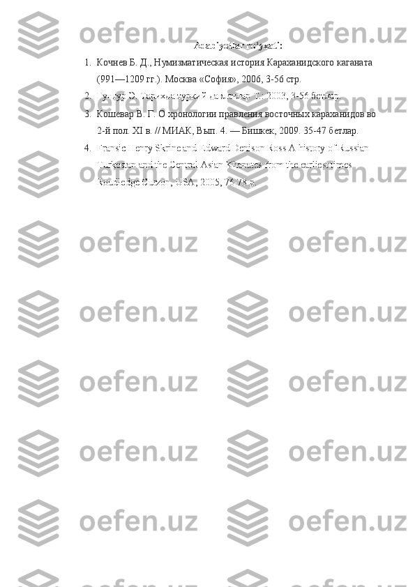 Adabiyotlar ro‘yxati:
1. Кочнев Б. Д., Нумизматическая история Караханидского каганата 
(991—1209   гг.). Москва «София», 2006, 3-56 стр.
2. Гунгур  Э.  Тарихда туркий давлатлар Т. :  2003 , 3-56 бетлар.
3. Кошевар В. Г. О хронологии правления восточных караханидов во 
2-й пол. XI   в. // МИАК, Вып. 4.   — Бишкек, 2009. 35-47 бетлар.
4. Fransic Henry Skrine and Edward Denison Ross A history of Russian 
Turkestan and the Central Asian Khanates from the earliest times 
Roudledge Curzon, USA, 2005 , 76-78 р. 
