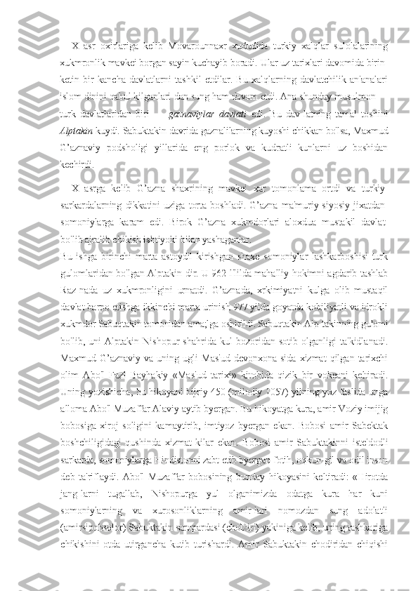 X   asr   oxirlariga   kelib   Movarounnaxr   xududida   turkiy   xalqlar   sulolalarining
xukmronlik mavkei borgan sayin kuchayib boradi.  Ular uz tarixlari davomida birin-
ketin   bir   kancha   davlatlarni   tashkil   etdilar.   Bu   xalqlarning   davlatchilik   an'analari
islom dinini qabul kilganlari-dan sung ham davom etdi. Ana shunday musulmon —
turk   davlatlaridan   biri   —   gaznaviylar   davlati   edi.   Bu   dav-latning   tamal   toshini
Alptakin  kuydi. Sabuktakin davrida gaznalilarning kuyoshi chikkan bo'lsa, Maxmud
G’aznaviy   podsholigi   yillarida   eng   porlok   va   kudratli   kunlarni   uz   boshidan
kechirdi.
X   asrga   kelib   G’azna   shaxrining   mavkei   xar   tomonlama   ortdi   va   turkiy
sarkardalarning   dikkatini   uziga   torta   boshladi.   G’azna   ma'muriy-siyosiy   jixatdan
somoniylarga   karam   edi.   Birok   G’azna   xukmdorlari   aloxdua   mustakil   davlat
bo'lib ajralib chikish ishtiyoki bilan yashaganlar.
Bu   ishga   birinchi   marta   astoydil   kirishgan   shaxe   somoniylar   lashkarboshisi   turk
gulomlaridan bo'lgan Alptakin-dir. U 962 l'lilda mahalliy hokimni agdarib tashlab
Raz-nada   uz   xukmronligini   urnatdi.   G’aznada,   xrkimiyatni   kulga   olib   mustaqil
davlat barpo etishga ikkinchi marta urinish 977 yilda goyatda kobiliyatli va idrokli
xukmdor Sabuqtakin tomonidan ama;lga oshirildi. Sabuqtakin Alp-takinning gulomi
bo'lib,   uni   Alptakin   Nishopur   shahrida   kul   bozoridan   sotib   olganligi   ta'kidlanadi.
Maxmud   G’aznaviy  va   uning   ugli   Mas'ud   devonxona-sida   xizmat   qilgan   tarixchi
olim   Abo'l   Fazl   Bayhakiy   «Mas'ud   tarixi»   kitobida   qizik   bir   vokeani   keltiradi.
Uning yozishicha, bu hikoyani hijriy 450 (milodiy 1057) yilning yoz faslida unga
alloma Abo'l Muzaffar Alaviy aytib byergan. Bu hikoyatga kura, amir Voziy imijig
bobosiga   xiroj   soligini   kamaytirib,   imtiyoz   byergan   ekan.   Bobosi   amir   Sabektak
boshchiligidagi   qushinda   xizmat   kilar   ekan.   Bobosi   amir   Sabuktakinni   iste'dodli
sarkarda, somoniylarga Hindistonni zabt etib byergan fotih, oqkun-gil va odil inson
deb   ta'riflaydi.   Abo'l   Muzaffar   bobosining   bunday   hikoyasini   keltiradi:   «Hirotda
jang-larni   tugallab,   Nishopurga   yul   olganimizda   odatga   kura   har   kuni
somoniylarning   va   xurosonliklarning   amir-lari   nomozdan   sung   adolatli
(amirsipohsolor) Sabuktakin saropardasi (choDiri) yakiniga kelib, uning tashkariga
chikishini   otda   utirgancha   kutib   turishardi.   Amir   Sabuktakin   chodiridan   chiqishi 