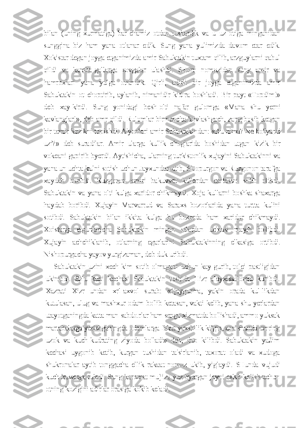 bilan   (uning   xurmatiga)   bar-chamiz   otdan   tushardik   va   u   uz   otiga   minganidan
sunggina   biz   ham   yana   otlanar   edik.   Sung   yana   yulimizda   davom   etar   edik.
Xokistar degan joyga etganimizda amir Sabuktakin tuxtam qilib, arzguylarni qabul
qildi   va   kamba-gallarga   sovgalar   ulashdi.   SHom   nomozidan   sung   amir   va
hamroxlari   yana   yulga   otlandik.   Qirli,   adirli   bir   joyga   etganimizda   amir
Sabuktakin   ot   choptirib,   aylanib,   nimanidir   kidira   boshladi.   Bir   payt   «Topdim!»
deb   xay-kirdi.   Sung   yonidagi   besh-olti   nafar   gulomga   «Mana   shu   yerni
kavlanglar!», deb amr qildi. Rulomlar birmuncha kovlashgach, zang bosib ketgan
bir temir kozikni topishdi. A'yonlari amir Sabuktakindan: «Bu nima? Ne bo'lyapti
uzi?»   deb   suradilar.   Amir   ularga   kullik   choglarida   boshidan   utgan   kizik   bir
vokeani gapirib byerdi. Aytishicha, ularning turkistonlik xujayini Sabuktakinni va
yana un uchta kulni sotish uchun Jayxundan utib, SHopurgon va Ruzgonon tarafga
xaydab   boribdi.   Ruzgonon   amiri   bakuvvat   kullardan   ettitasini   sotib   olibdi.
Sabuktakin  va   yana   olti   kulga   xaridor   chikmaydi.   Xoja   kullarni   boshka   shaxarga
haydab   boribdi.   Xujayin   Marvarrud   va   Saraxs   bozorlarida   yana   turtta   kulini
sotibdi.   Sa buktakin   bilan   ikkita   kulga   bu   bozorda   ham   xaridor   chikmaydi.
Xoistarga   etgunlaricha   Sabuktakin   mingan   otlardan   uchtasi   mayib   bo'libdi.
Xujayin   achchiklanib,   otlarning   egarlarini   Sabuktakinning   elkasiga   ortibdi.
Nishopurgacha yayov yurgizaman, deb duk uribdi.
Sabuktakin   uzini   xech   kim   sotib   olmagani   uchun   kay-gurib,   tolei   pastligidan
ukinibdi.   SHu   kuni   kechasi   Sabuktakin   tushida   Hizr   alayxissalomni   kuribdi.
Xazrati   Xizr   undan   xrl-axvol   surab:   «Qaygurma,   yakin   orada   kul-likdan
kutulasan, ulug va mashxur odam bo'lib ketasan, vakti kelib, yana shu yerlardan
utayotganingda katta man-sabdo.rlar ham senga xizmatda bo'lishadi, ammo yuksak
martabalarga yerishganingda odamlarga fakat yaxshilik kilgin, ana shunda umring
uzok   va   kuch-kudrating   ziyoda   bo'ladi»   deb,   duo   kilibdi.   Sabuktakin   ya£im
kechasi   uygonib   ketib,   kurgan   tushidan   ta'sirlanib,   taxorat   oladi   va   xudoga
shukronalar   aytib   tonggacha   ellik   rakaat   nomoz   ukib,   yiglaydi.   SHunda   vujudi
kuch-kuwatga tuladi. Sung karomat mu'jiza yuz byergan joyni eslab kolish uchun
otning kozigini adirlar orasiga kokib keladi. 