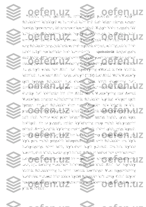 Yertalab,   hamma   uygonganida,   otning   kozigini   yukot-gani   uchun   xujayini
Sabuktakinni   kaltaklaydi   va   bu   noshud   kulni   endi   duch   kelgan   odamga   suragan
baxrsiga byervoraman, deb tantanavor kasam ichadi. Xujayin Nisho-purgacha ikki
kulini   otliq,   Sabuktakinni   piyoda   hayday-di.   Nishopurda   bu   uchchala   kulni
somoniylar   hukmdori   Nuxning   sipoxsolori   amir   Alptakin   sotib   oladi.   SHun-dan
sung Sabuktakin jangu jadallarda va tinch paytlarda shijoati, xalolligi, adolaTli ish
tutishi   tufayli   nav-karlikdan   bosh   kumondonlik   —   sipohsolorlik   darajasi-gacha
etadi. Mahmud G’aznaviyning otasi amir Sabuktakin yaxshi jangchiligidan tashkari
okkungil, mehr-muruwatli  inson ekanligini kursatuvchi  yana bir vokea ibratlidir.
Bu   ga-royib   vokea   ham   Abo'l   Fazl   Bayxakiyning   «Mas'ud   ta-rixi»   kitobida
keltiriladi. Bu vokeani Abo'l Fazlga usha yili (1057) dusti Abdul Malik Mustavfiy
aytib   byergan.   Sabuktakin   Bust   shaxrini   kulga   kiritib   shaxar-ning   fozil,
donishmand   kishilarini   uziga   yakin   tutib,   ularga   lutf-marhamat   kursatgan.   Ana
shunday   fozil   kishilardan   biri   olim   Abdul   Malik   Mustavfiyning   otasi   Axmad
Mustavfiyga   tongotar   suhbatlarning   birida   Sabuktakin   kuyidagi   xikoyani   aytib
byergan.   Bir   kuni   Sabuktakin   shorn   nomoziga   yakin   Balx   kirlarida   ov   kila-
yotganida ona-bola kiyiklarni kurib koladi. Uchkur otida kuvlab, kiyikning bolasini
tutib   oladi.   Nomoz   vakti   yakin-lashganida   uljani   egariga   boglab,   uyiga   kayta
boshlaydi.   Bir   oz   yurgach,   ortidan   kiyikchaning   onasy   ma'rab   kela-yotganini
eshitadi. Amir kunglida kiyikning onasini ham tutib olishni uylab, ortiga kaytadi.
Qorongi   tush-gunicha   uni   necha   bor   kuvlab,   tutolmay   saroyga   kaytganida   ona
kiyik   yana   ma'rab   yergashib   kelavyeradi.   Oxirida   amir   Sabuktakin   ona   kiyik
buzlayotganiga   rahmi   kelib,   kiyik-chani   kuyib   yuboradi.   Ona-bola   kiyiklar
kuvonib, chop-killab, kuzdan goyib bo'ladi. SHu kuni kechasi ham amir karomatli
tush   kuradi.   Tushida   donishmand   bir   muysafid   uni   rahmdilligi   uchun   «Umring
uzun,   toju   davlating   mustahkam   bo'lsin»,   deb   duo   kiladi.   Abo'l   Fazl   Bayhakiy
kitobida   Sabuktakinning   bu   ishini   Tavrotda   tasvirlangan   Muso   paygambarning
kuzichokka muruwati bilan takkos-laydi»\ Sabuktakin ko’p utmay Kobo'l daryosi
havzasidagi  yerlarni, keyin esa Xurosonning katta kismini kulga kiri-tadi va 997
yilda vafot etadi. 