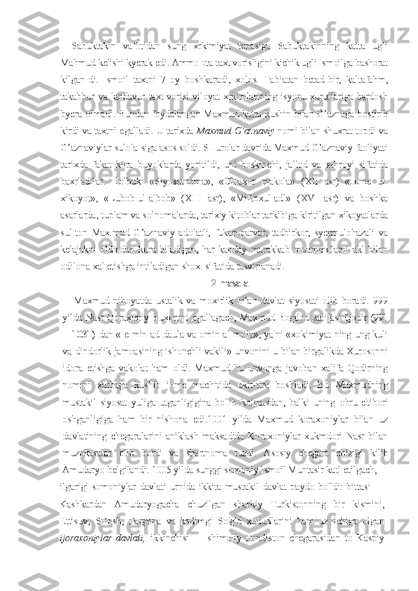 Sabuktakin   vafotidan   sung   xrkimiyat   tepasiga   Sabuktakinning   katta   ugli
Mahmud kelishi kyerak edi. Ammo ota taxt vorisligini kichik ugli Ismoilga bashorat
kilgan-di.   Ismoil   taxtni   7   oy   boshkaradi,   xolos.   Tabiatan   betad-bir,   kaltafahm,
takabbur va landavur taxt vorisi  viloyat  xrkimlarining isyonu xurujlariga bardosh
byera olmadi. Bundan foydalangan Maxmud katta kushin bilan G’aznaga bostirib
kirdi va taxtni egalladi. U tarixda   Maxmud G’aznaviy   nomi bilan shuxrat topdi va
G’aznaviylar sulola-siga asos soldi. SHurolar davrida Maxmud G’aznaviy faoliyati
tarixda   fakat   kora   buyoklarda   yoritildi,   uni   boskinchi,   jallod   va   sahroyi   sifatida
baxrladilar.   Holbuki   «Siyosatnoma»,   «CHaxor   makola»   (XII   asr)   «Jome   ul-
xikoyot»,   «Lubob-ul-albob»   (XIII   asr),   «Miftoxul-adl»   (XVI   asr)   va   boshka
asarlarda, tuplam va solnomalarda, tarixiy kitoblar tarkibiga kiritilgan xikoyatlarda
sul-ton   Max.mud   G’aznaviy   adolatli,   fukaroparvar,   tadbirkor,   syermulohazali   va
kelajakni   oldindan   kura   biladigan,   har   kanday   murakkab   muammolarni   akl   bilan
odilona xal etishga intiladigan shox. sifatida tasvirlanadi.
2-masala
Maxmud   nihoyatda   ustalik   va   moxirlik   bilan   davlat   siyosati   olib   boradi.   999
yilda Nasr Qoraxoniy Buxoroni egallagach, Maxmud Bogdod xalifasi Qodir   (991
— 1031)   dan «Ie min ad daula va omin al milla», ya'ni «xokimiyat-ning ung kuli
va dindorlik jamoasining ishonchli vakili» unvonini u bilan birgalikda Xurosonni
idora   etishga   vakolat   ham   oldi.   Maxmud   bu   unvonga   javoban   xalifa   Qodirning
nomini   xutbaga   kushib   jome   machitida   ukit-tira   boshladi.   Bu   Maxmudning
mustakil   siyosat   yuliga   utganligigina   bo'lib   kolmasdan,   balki   uning   obru-e'tibori
oshganligiga   ham   bir   nishona   edi.1001   yilda   Maxmud   koraxoniylar   bilan   uz
davlatining   chegaralarini   aniklash   maksadida   Koraxoniylar   xukmdori   Nasr   bilan
muzokaralar   olib   bordi   va   shartnoma   tuzdi.   Asosiy   chegara   chizigi   kilib
Amudaryo belgilandi. 1005 yilda sunggi somoniy Ismoil Muntasir katl etilgach,
ilgarigi   somoniylar   davlati   urnida   ikkita   mustakil   davlat   paydo   bo'ldi:   bittasi   —
Kashkardan   Amudaryogacha   chuzilgan   sharkiy   Turkistonning   bir   kismini,
Ettisuv,   SHosh,   Fargona   va   kadimgi   So'g'd   xududlarini   ham   uz   ichiga   olgan
ijoraxoniylar   davlati,   ikkinchisi   —   shimoliy   Hindiston   chegarasidan   to   Kaspiy 