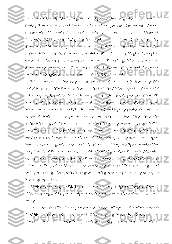 dengizining   janubiy   kirgoklarigacha   chuzilgan   xozirgi   Afgoniston   va   shimoli-
sharkiy   Yeron   viloyatlarini   ham   uz   ichiga   olgan   gaznaviy-lar   davlati.   Ammo
koraxoniylar   bir   necha   bor   urtadagi   sulx   shartnomasini   buzdilar.   Maxmud
G’aznaviy   Xindis-tonda   bo'lganligidan   foydalanib   1006   va   1008   yilda   ular
Xurosonga   ikki   marta   yurish   qildilar.   Bu   yurishlar   da-vomida   koraxoniylar
kushini Balh Tue va Nishopur  shaxarlarini bosib oldi. 1008 yildagi Balx jangida
Maxmud   G’aznaviy   koraxoniylar   ustidan   uzil-kesil   ga-laba   kozondi   va
Xurosonning   hammasini,   CHagoniyon   va   Xut-talon   viloyatlarini   batamom
egalladi. Bu jangda Maxmud kushini tarkibida 500 fil bor edi.
Sulton   Maxmud   G’aznaviy   uz   xukmronligi   (998   —1030)   davrida   yashin
tezligida   xarakat   kiladigan   uz   davrining   kudratli   kushiniga   tayandi.   Islom   dinini
uziga goyaviy bayrok kilib oldi, islom  yulida va ximoyasida gazot  urushlari  olib
bordi. Harbiy xizmatchilarning hammasi  davlat  xisobidan  etarli  mikdorda maosh
bilan ta'min-, langandi. Tanikli olim Hamidjon Homidiyning yozishicha, «Sulton
Maxmud   davlat   idora   xay'atida   ham,   viloyat   xokimlari   devonidayu   kushinlar
sarkardalari   orasida   ham   kattik   intizom   orkasidan   jiddiy   nazorat   urnatgan   bo'lib,
maxalliy xokimlarning ichki va tashki axvolidan ma'lumot etkazib turuvchi maxsus
maxkama tashkil etgandi. Uning kushinida bir necha yuz jangovor fillar, kurgon-
larni   kurshab   olganda   tosh,   neft   kuyilgan   idishlar,   otadigan   manjaniklar,
daryolarni   kechib   utish   uchun   su-zuvchi   sollar   bo'lgan   ekan.   Sulton   lashkarining
asosiy kismini xarbiy xunarlar urgatilgan kullar tashkil kil-gani manbalarda kayd
etilgan.   Xullas,   sulton   Maxmud   eng   zamonaviy   kurollar   bilan   ta'minlangan,   32
xarbiy xunar urgatilgan, yuksak jangovor ruxdagi yuz minglab suvoriy va piyoda
lashkarga ega edi»\
Metindek intizom, kattikkullik va talabchanlik siyosatiga asoslangan Maxmud
G’aznaviyning xarbiy yurish-lariga uncha-buncha kuch bas kela olmasdi. U Hindi
stonga
17   marta   yurish   kilib,   Panjob,   Kashmir   va   boshqa   viloyat-larni   egallab,   bexisob
boyliklarni   kulga   kiritdi.   Mah-mud   G’aznaviyning   lashkarlari   bosib   olingan
shaxdrlar-dagi   oltin   haykallarni,   ibodatxonalardagi   kimmatbaxo   buyumlarni, 