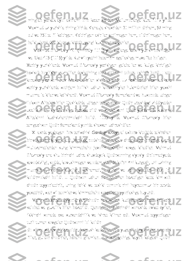 minglab   yerkak-ayol   asirlami   olib   ketar   edi-lar.   Ma'lumotlarga   kura   1019   yilda
Maxmud uz yurishla-rining birida Kanauja shaxridan 20 million dirham, 57 ming
qui va 350 ta fil keltirgan. Keltirilgan asir-lar sotilmagan ham, o'ldirilmagan ham,
balki ularni dini islomga kiritib, yangi kushinlar tuzganlar.
Maxmud G’aznaviy 401 (milodiy 1010) yili Rurlarga karshi yurish boshldgan
va fakat 405 (1015) yilda Rur viloyatini batamom egallashga muvaffaq bo'lgan.
Xarbiy   yurishlarda   Maxmud   G’aznaviy   yerishgan   galaba-lar   va   kulga   kiritilgah
bexisob  boyliklar   gaznalilar   davlatining obru-e'tiborini   tobora oshirib  bordi. Hatto
koraxoniylar  xoni  ham  Maxmud   bilan  xisoblashardi.  Uz   navbatida  Maxmud   ham
xarbiy   yurishlarda   xotirjam   bo'lish   uchun   koraxoniylar   hukmdorlari   bilan   yaxshi
muoma-la kilar va kelishardi. Maxmud G’aznaviy Samarkand va Buxoroda  utirgan
ilokxon Alitakin bilan Qashkdrda utirgan tamgachxon Qodir urtasidagi   ziddiyatdan
ustalik   bilan   foydalanishga   harakat   qildi   va   xonlar   xoni   Qodir   yordamida   kushnisi
Alitakinni   kuchsizlantirmokchi   bo'ldi.   1025   yilda   Maxmud   G’aznaviy   bilan
tamgachxon Qodir Samarkand yonida shaxsan uchrashdilar.
XI asrda yashagan fors tarixchisi   Gardiziy   «Zayn al axbor» kitobida ta'sirchan
bir vokeani hikoya kiladi. Xar ikki podshoh uchrashuv chogida bir-birlariga uzaro
mulozamatlardan   sung   kimmatbaho   javohir   toshlarni   sovga   kiladilar.   Mahmud
G’aznaviy   ana   shu   birinchi   uchra-shuvdayok   Qodirxonning   siyosiy   diplomatiyada
savodsizligi, sodda, kovushmagan va odam sifatida ko’p olllgl
ni kurgach, uni uzining
muomalasi,   mehmondustligi,   xashamati,   boy-ligi   va   zeb-ziynatlari   bilan   lol
koldirmokchi   bo'ldi.   U   Qodirxon   uchun   oltinlar   bilan   bezatilgan   katta   kim-xob
chodir   tayyorlattirib,   uning   ichki   va   tashki   tomonla-rini   hayratomuz   bir   tarzda
yasattirdi, x.ar xil taomlar va kimmatbaho sovgalar tayyorlashga buyurdi.
Mehmon   uchun   tayyorlangan   chodir   hakikatdan   kutil-ganidan   ham   ortikcha
salobat   va   guzallik   bilan   bezatildi.   Qarorgohning   birinchi   xonasida   ovkat   eyilar,
ikkinchi   xonada   esa   xursandchilik   va   ishrat   kilinar   edi.   Max.mud   tayyorlagan
turli-tuman sovgalar Qodirxonni lol koldir-
di: xilma-xil javohirlar, oltin, kumush kadahlar, tilla yuganli ajoyib otlar, urgochi
fillar, guldor  chodirlar, bebaho  gilamlar... Uz  karorgohiga  kaytib kelgach  Qodir - 