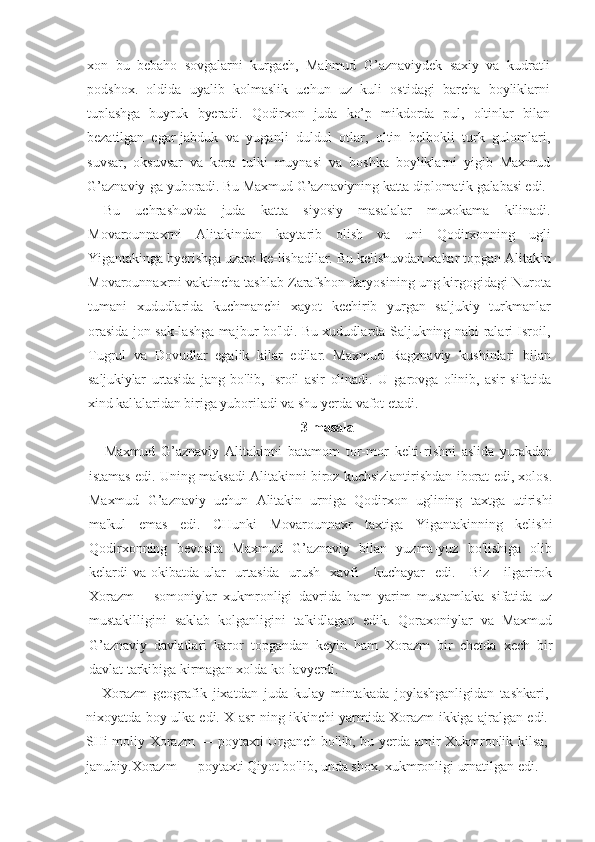 xon   bu   bebaho   sovgalarni   kurgach,   Mahmud   G’aznaviydek   saxiy   va   kudratli
podshox.   oldida   uyalib   kolmaslik   uchun   uz   kuli   ostidagi   barcha   boyliklarni
tuplashga   buyruk   byeradi.   Qodirxon   juda   ko’p   mikdorda   pul,   oltinlar   bilan
bezatilgan   egar-jabduk   va   yuganli   duldul   otlar,   oltin   belbokli   turk   gulomlari,
suvsar,   oksuvsar   va   kora   tulki   muynasi   va   boshka   boyliklarni   yigib   Maxmud
G’aznaviy-ga  yuboradi. Bu Maxmud G’aznaviyning katta diplomatik galabasi edi.
Bu   uchrashuvda   juda   katta   siyosiy   masalalar   muxokama   kilinadi.
Movarounnaxrni   Alitakindan   kaytarib   olish   va   uni   Qodirxonning   ugli
Yigantakinga byerishga uzaro ke-lishadilar. Bu kelishuvdan xabar topgan Alitakin
Movarounnaxrni vaktincha tashlab Zarafshon daryosining ung kirgogidagi Nurota
tumani   xududlarida   kuchmanchi   xayot   kechirib   yurgan   saljukiy   turkmanlar
orasida jon sak-lashga majbur bo'ldi. Bu xududlarda Saljukning nabi-ralari Isroil,
Tugrul   va   Dovudlar   egalik   kilar   edilar.   Maxmud   Ragznaviy   kushinlari   bilan
saljukiylar   urtasida   jang   bo'lib,   Isroil   asir   olinadi.   U   garovga   olinib,   asir   sifatida
xind  kal'alaridan biriga yuboriladi va shu yerda vafot etadi.
3-masala
Maxmud   G’aznaviy   Alitakinni   batamom   tor-mor   kelti-rishni   aslida   yurakdan
istamas edi. Uning maksadi Alitakinni biroz kuchsizlantirishdan iborat edi, xolos.
Maxmud   G’aznaviy   uchun   Alitakin   urniga   Qodirxon   uglining   taxtga   utirishi
ma'kul   emas   edi.   CHunki   Movarounnaxr   taxtiga   Yigantakinning   kelishi
Qodirxonning   bevosita   Maxmud   G’aznaviy   bilan   yuzma-yuz   bo'lishiga   olib
kelardi  va okibatda ular    urtasida    urush    xavfi      kuchayar    edi.     Biz     ilgarirok
Xorazm       somoniylar   xukmronligi   davrida   ham   yarim   mustamlaka   sifatida   uz
mustakilligini   saklab   kolganligini   ta'kidlagan   edik.   Qoraxoniylar   va   Maxmud
G’aznaviy   davlatlari   karor   topgandan   keyin   ham   Xorazm   bir   chetda   xech   bir
davlat tarkibiga kirmagan xolda ko-lavyerdi.
Xorazm   geografik   jixatdan   juda   kulay   mintakada   joylashganligidan   tashkari,
nixoyatda boy ulka edi. X asr-ning ikkinchi yarmida Xorazm ikkiga ajralgan edi.
SHi-moliy Xorazm — poytaxti Urganch bo'lib, bu yerda amir Xukmronlik kilsa,
janubiy.Xorazm — poytaxti Qiyot bo'lib, unda shox. xukmronligi urnatilgan edi. 