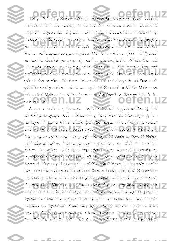 996 yili SHimoliy Xorazm xukmdori Ma'mun   ibn   Muhammad (995—997) bu
mamlakatni   bir   butun   davlatga   birlashtirdi.   Xorazm   shox   unvonini   qabul   kilib
Urganchni   poytaxt   deb   belgiladi.   U   uzining   butun   dikkat-e'tibo-rini   Xorazmning
mustakilligini   ta'minlash   va   xarbiy   kudratini   oshirishga   karatdi.   Bu   jarayon
Ma'munning   ugli   Ali   ibn   Ma'mun   (997—999)   davrida   ham   davom   etdi.   Ali   ibn
Ma'mun vafot etgach, taxtga uning ukasi Ma'mun ibn Ma'mun (999—1017) utirdi
va   otasi   hamda   akasi   yurgizgan   siyosatni   yanada   rivojlantirdi.   Albatta   Maxmud
G’aznaviy   Xorazm   mamlakatiga   befark   karamadi.   U   iloji   boricha   Xorazmni
egallashga,   xech   bo'lmasa   uni   uziga   karam   yoki   bir   vassal   mamlakatga
aylantirishga xarakat qildi. Ammo Maxmud bu ishlarni nixoyatda   ustalik va tinch
yul   bilan   amalga   oshira   bordi.   U   uz   singillarini   Xorazmshox   Ali   ibn   Ma'mun   va
uning   ukasi   Ma'mun   ibn   Ma'munlarga   turmushga   byerdi   va   Xorazm   bilan   kuda-
anda bo'lib oldi.
Ammo   vokealarning   bu   tarzda   rivojlanib   borishi   Bogdod   xalifasi   Qodirni
tashvishga   solayotgan   edi.   U   Xorazmning   ham,   Maxmud   G’aznaviyning   ham
kuchayishini   istamas   edi.   SHu   bois   Qodir   ikki   urtada   nifok   chikd-rishga   xarakat
qildi   va   ma'lum   darajada   maksadiga   yerishdi.   Qodir   Xorazmshox   Ma'mun   ibn
Ma'munga   uz   elchisi   orkali   faxriy   kiyim   va   «Ayn   Ad   Daula   va   Zayn   Al   Milla»,
ya'ni   «davlat   kuzi   va   dindorlar   jamoasi-ning   kurki»   unvoni   diplomini   topshirdi.
Albatta,   bu   vokea   xalifa   Qodiming   rejasiga   kura   Maxmud   G’aznaviyning
gazablanishiga   sabab   bo'lishi   kyerak   edi.   Xuddi   shunday   bo'ldi   ham.   1014   yilda
Maxmud   G’aznaviy   Xorazmdagi   uz   elchisi   orkali   Maxmud   G’aznaviy   nomini
juma nomozida xutbaga kushib ukitishni Xorazmshoxdan talab qildi. Xorazmshox
ogir axvolga tushadi. SHu bois u ikki yoklama siyosat olib boradi. Dastlab Niso va
Farovada sulton Maxmud nomiga xutba uqildi. Kiyot va Urganchda bunday ishni
amalga   oshirishga   Xorazmshox   jur'at   kila   olmadi,   kurkdi.   Bunday   ikki   yoklama
siyosat   mamlakatni   ham,   xorazmshoxning   uzini   ham   saklab   kololmadi.   Birinchi
navbatda   bu   siyosatdan   Xorazmdagi   ayrim   xarbiy   doiralar   norozi   bo'ldilar.
Byeruniy   bo'lib   utgan   vokealarga   shaxsan   guvoxlik   byeradi.   Uning   byergan
ma'lumotlariga kura: «Xorazmning eng kuchli kushini Xazoraspda urushga tayyor 