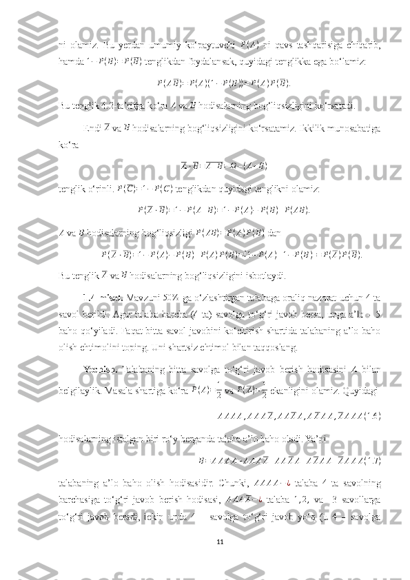 ni   olamiz.   Bu   yerdan   umumiy   ko‘paytuvchi  P(A)   ni   qavs   tashqarisiga   chiqarib,
hamda  1 − P ( B ) = P ( B )
 tenglikdan foydalansak, quyidagi tenglikka ega bo‘lamiz: 
P ( A B ) = P ( A ) ( 1 − P ( B ) ) = P ( A ) P ( B ) .
Bu tenglik 4.2-ta’rifga ko‘ra  A
 va  B
 hodisalarning bog‘liqsizligini ko‘rsatadi.
Endi 	
A  va 	B  hodisalarning bog‘liqsizligini ko‘rsatamiz. Ikkilik munosabatiga
ko‘ra 
A ⋅ B = A + B = Ω − ( A + B )
tenglik o‘rinli.  P ( C ) = 1 − P ( C )
 tenglikdan quyidagi tenglikni olamiz: 
P ( A ⋅ B ) = 1 − P ( A + B ) = 1 − P ( A ) − P ( B ) + P ( AB ) .
A
 va 	
B  hodisalarning bog‘liqsizligi  P ( AB ) = P ( A ) P ( B )
 dan 
P ( A ⋅ B ) = 1 − P ( A ) − P ( B ) + P ( A ) P ( B ) = [ 1 − P ( A ) ] [ 1 − P ( B ) ] = P ( A ) P ( B ) .
Bu tenglik 	
A  va 	B  hodisalarning bog‘liqsizligini isbotlaydi.
1.4-misol.  Mavzuni   50 %
 ga o‘zlashtirgan talabaga oraliq nazorat uchun 4 ta
savol  berildi. Agar talaba barcha (4 ta) savolga to‘g‘ri javob bersa, unga a’lo – 5
baho qo‘yiladi. Faqat bitta savol javobini ko‘chirish shartida talabaning a’lo baho
olish ehtimolini toping. Uni shartsiz ehtimol bilan taqqoslang.
Yechish.   Talabaning   bitta   savolga   to‘g‘ri   javob   berish   hodisasini   A
  bilan
belgilaylik. Masala shartiga ko‘ra  P ( A ) = 1
2  va  P ( A ) = 1
2  ekanligini olamiz. Quyidagi 	
AAAA,AAAA,AAAA,AAAA,AAAA(1.6	)
hodisalarning istalgan biri ro‘y berganda talaba a’lo baho oladi. Ya’ni 	
B=	AAAA+AAAA+AAAA+AAAA+AAAA(1.7	)
talabaning   a’lo   baho   olish   hodisasidir.   Chunki,  	
AAAA−	¿   talaba   4   ta   savolning
barchasiga   to‘g‘ri   javob   berish   hodisasi,   A A A A − ¿
  talaba   1 , 2 ,
  va     3   savollarga
to‘g‘ri   javob   beradi,   lekin   unda   4   –   savolga   to‘g‘ri   javob   yo‘q   (u   4   –   savolga
11 