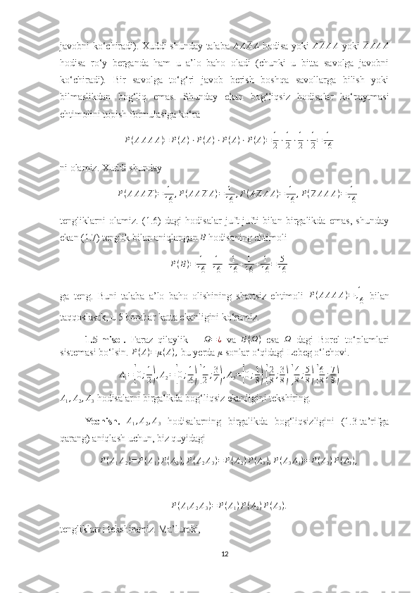 javobni ko‘chiradi). Xuddi shunday talaba  AAAA   hodisa yoki  	AAAA   yoki  	AAAA
hodisa   ro‘y   berganda   ham   u   a’lo   baho   oladi   (chunki   u   bitta   savolga   javobni
ko‘chiradi).   Bir   savolga   to‘g‘ri   javob   berish   boshqa   savollarga   bilish   yoki
bilmaslikdan   bog‘liq   emas.   Shunday   ekan   bog‘liqsiz   hodisalar   ko‘paytmasi
ehtimolini topish formulasiga ko‘ra 
P ( A A A A ) = P ( A ) ⋅ P ( A ) ⋅ P ( A ) ⋅ P ( A ) = 1
2 ⋅ 1
2 ⋅ 1
2 ⋅ 1
2 = 1
16
ni olamiz. Xuddi shunday 	
P(AAAA)=	1
16	,P(AAAA)=	1
16	,P(AAAA)=	1
16	,P(AAAA)=	1
16
tengliklarni   olamiz.   (1.6)   dagi   hodisalar   juft-jufti   bilan   birgalikda   emas,   shunday
ekan (1.7) tenglik bilan aniqlangan 	
B  hodisaning ehtimoli 
P ( B ) = 1
16 + 1
16 + 1
16 + 1
16 + 1
16 = 5
16
ga   teng.   Buni   talaba   a’lo   baho   olishining   shartsiz   ehtimoli   P ( A A A A ) = 1
16   bilan
taqqoslasak, u 5 borabar katta ekanligini ko‘ramiz.
1.5-misol.   Faraz   qilaylik      
Ω=¿   va   B ( Ω )
  esa  	Ω   dagi   Borel   to‘plamlari
sistemasi bo‘lsin. 	
P(A)=	μ(A),  bu yerda  μ
 sonlar o‘qidagi Lebeg o‘lchovi.	
A1=[0;1
2),A2=[0;1
4) [
1
2;3
4),A3=[0;1
8) [
2
8;3
8) [
4
8;5
8) [
6
8;7
8)	
A1,A2,A3
 hodisalarni birgalikda bog‘liqsiz ekanligini tekshiring.
Yechish.   A
1 , A
2 , A
3   hodisalarning   birgalikda   bog‘liqsizligini   (1.3-ta’rifga
qarang) aniqlash uchun, biz quyidagi 
P ( A
1 A
2 ) = P ( A
1 ) P ( A
2 ) , P ( A
2 A
3 ) = P ( A
2 ) P ( A
3 ) , P ( A
3 A
1 ) = P ( A
3 ) P ( A
1 ) ,	
P(A1A2A3)=	P(A1)P(A2)P(A3).
tengliklarni tekshiramiz. Ma’lumki, 
12 