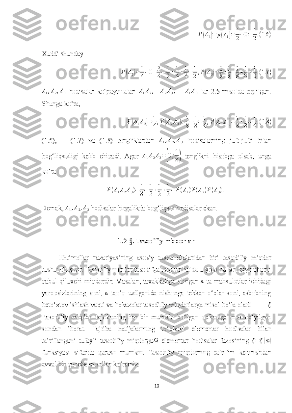 P( A
1	) = μ	( A
1	) = 1
2 − 0 = 1
2 . ( 1.6 )
Xuddi shunday 	
P(A2)=	1
4−0+3
4−	1
2=	1
4+1
4=	1
2,P(A3)=	1
8+1
8+1
8+1
8=	1
2.(1.7	)	
A1,A2,A3
  hodisalar   ko‘paytmalari  	A1A2,    	A2A3,      	A1A3   lar   2.5-misolda   topilgan.
Shunga ko‘ra, 
P	
( A
1 A
2	) = 1
4 , P	( A
2 A
3	) = 1
8 + 1
8 = 1
4 , P	( A
3 A
1	) = 1
8 + 1
8 = 1
4 . ( 1.8 )
(1.6),       (1.7)   va   (1.8)   tengliklardan  	
A1,A2,A3   hodisalarning   juft-jufti   bilan
bog‘liqsizligi   kelib   chiqadi.   Agar   A
1 A
2 A
3 =	
[ 0 ; 1
8	)   tenglikni   hisobga   olsak,   unga
ko‘ra 	
P(A1A2A3)=	1
8=	1
2⋅1
2⋅1
2=	P(A1)P(A2)P(A3).
Demak,  A
1 , A
2 , A
3  hodisalar birgalikda bog‘liqsiz hodisalar ekan.
1.2-§. Tasodifiy miqdorlar
Ehtimollar   nazariyasining   asosiy   tushunchalaridan   biri   tasodifiy   miqdor
tushunchasidir. Tasodifiy miqdor tasodifga bog‘liq holda u yoki bu son qiymatlarni
qabul   qiluvchi   miqdordir.   Masalan,   tavakkaliga   olingan  	
n   ta   mahsulotlar   ichidagi
yaroqsizlarining   soni,   n
  tao‘q   uzilganida   nishonga   tekkan   o‘qlar   soni,   asbobning
beto‘xtov ishlash vaqti va hokazolar tasodifiy miqdorlarga misol bo‘la oladi.         	
ξ
-tasodifiy   miqdor,   tajribaning   har   bir   mumkin   bo‘lgan   oqibatiga   mos   qo‘yilgan
sondan   iborat.   Tajriba   natijalarming   to‘plami   elementar   ho disalar   bilan
ta’riflangani   tufayli   tasodifiy   miqdorga Ω
  elementar   ho disalar   fazosining   ξ = ξ
( ω	)
funksiyasi   sifatida   qarash   mumkin.   Taso difiy   miqdorning   ta’rifini   keltirishdan
avval bir qancha misollar ko‘ramiz.
13 