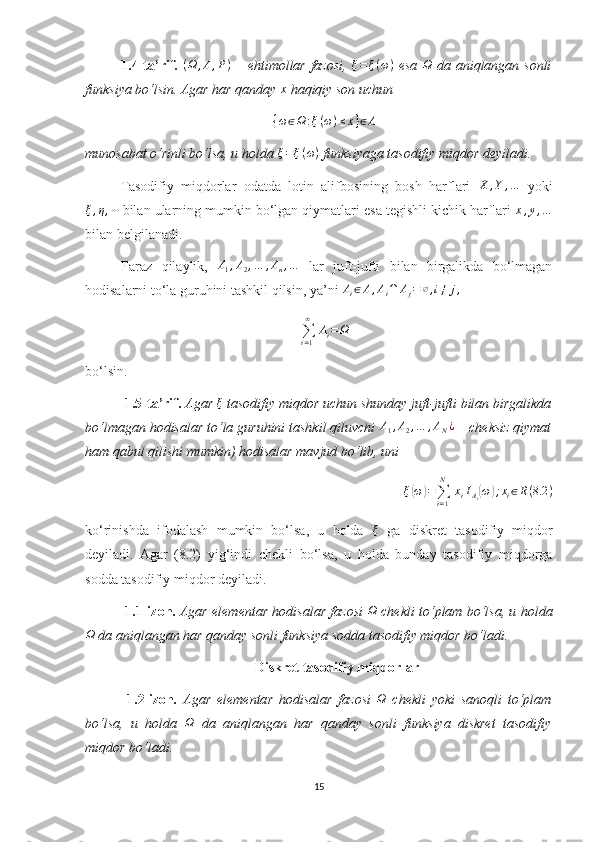 1.4-ta’rif.  (Ω	,A,P)   – ehtimollar fazosi,   ξ = ξ ( ω )
  esa  	Ω   da aniqlangan sonli
funksiya bo‘lsin. Agar har qanday  x
 haqiqiy son uchun 	
{ω∈Ω	:ξ(ω)≤x}∈A
munosabat o‘rinli bo‘lsa, u holda  ξ = ξ ( ω )
 funksiyaga tasodifiy miqdor deyiladi.
Tasodifiy   miqdorlar   odatda   lotin   alifbosining   bosh   harflari  	
X	,Y	,…   yoki
ξ , η , ⋯
 bilan ularning mumkin bo‘lgan qiymatlari esa tegishli kichik harflari  x , y , …
bilan belgilanadi.
Faraz   qilaylik,   A
1 , A
2 , … , A
n , …
  lar   juft-jufti   bilan   birgalikda   bo‘lmagan
hodisalarni to‘la guruhini tashkil qilsin, ya’ni 	
Ai∈A,Ai∩	Aj=∅,i≠	j,  
∑
i = 1∞
  A
i = Ω
bo‘lsin.
  1.5-ta’rif.  Agar  ξ
 tasodifiy miqdor uchun shunday juft-jufti bilan birgalikda
bo‘lmagan hodisalar to‘la guruhini tashkil qiluvchi 	
A1,A2,…	,AN¿  – cheksiz qiymat
ham qabul qilishi mumkin) hodisalar mavjud bo‘lib, uni 	
ξ(ω)=∑i=1
N	
 xiIAi(ω);xi∈R(8.2	)
ko‘rinishda   ifodalash   mumkin   bo‘lsa,   u   holda  	
ξ   ga   diskret   tasodifiy   miqdor
deyiladi.   Agar   (8.2)   yig‘indi   chekli   bo‘lsa,   u   holda   bunday   tasodifiy   miqdorga
sodda tasodifiy miqdor deyiladi.
  1.1-izoh.  Agar elementar hodisalar fazosi  
Ω  chekli to‘plam bo‘lsa, u holda	
Ω
 da aniqlangan har qanday sonli funksiya sodda tasodifiy miqdor bo‘ladi.
Diskret tasodifiy miqdorlar
  1.2-izoh .   Agar   elementar   hodisalar   fazosi  	
Ω   chekli   yoki   sanoqli   to‘plam
bo‘lsa,   u   holda  	
Ω   da   aniqlangan   har   qanday   sonli   funksiya   diskret   tasodifiy
miqdor bo‘ladi.
15 