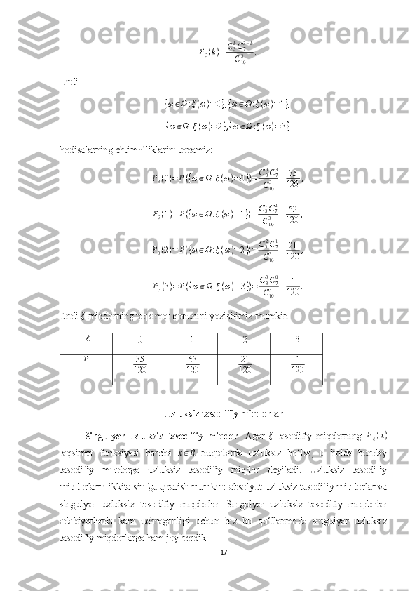 P
3 ( k ) = C
3k
C
73 − k
C
103 .
Endi 
{ ω ∈ Ω : ξ ( ω ) = 0 } , { ω ∈ Ω : ξ ( ω ) = 1 } ,
{ ω ∈ Ω : ξ ( ω ) = 2 } , { ω ∈ Ω : ξ ( ω ) = 3 }
hodisalarning ehtimolliklarini topamiz: 
P
3 ( 0 ) = P ( { ω ∈ Ω : ξ ( ω ) = 0 } ) = C
30
C
73
C
103 = 35
120 ;
P
3 ( 1 ) = P ( { ω ∈ Ω : ξ ( ω ) = 1 } ) = C
31
C
72
C
103 = 63
120 ;
P
3 ( 2 ) = P ( { ω ∈ Ω : ξ ( ω ) = 2 } ) = C
3 2
C
71
C
103 = 21
120 ;
P
3 ( 3 ) = P ( { ω ∈ Ω : ξ ( ω ) = 3 } ) = C
33
C
70
C
103 = 1
120 .
Endi ξ  miqdorning taqsimot qonunini yozishimiz mumkin:  
 
X  
 0   1   2   3 
P
 
  35
120     63
120     21
120     1
120  
Uzluksiz tasodifiy miqdorlar 
Singulyar   uzluksiz   tasodifiy   miqdor .  Agar   ξ
  tasodifiy   miqdorning   F
ξ ( x )
taqsimot   funksiyasi   barcha  	
x∈R   nuqtalarda   uzluksiz   bo‘lsa,   u   holda   bunday
tasodifiy   miqdorga   uzluksiz   tasodifiy   miqdor   deyiladi.   Uzluksiz   tasodifiy
miqdorlarni ikkita sinfga ajratish mumkin: absolyut uzluksiz tasodifiy miqdorlar va
singulyar   uzluksiz   tasodifiy   miqdorlar.   Singulyar   uzluksiz   tasodifiy   miqdorlar
adabiyotlarda   kam   uchraganligi   uchun   biz   bu   qo‘llanmada   singulyar   uzluksiz
tasodifiy miqdorlarga ham joy berdik.
17 