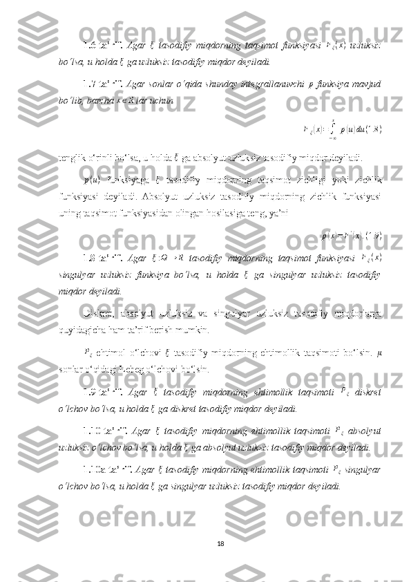 1.6-ta’rif.   Agar  ξ   tasodifiy   miqdorning   taqsimot   funksiyasi  	Fξ(x)   uzluksiz
bo‘lsa, u holda  ξ
 ga uzluksiz tasodifiy miqdor deyiladi.
1.7-ta’rif.   Agar sonlar o‘qida shunday integrallanuvchi  	
p   funksiya mavjud
bo‘lib, barcha  x ∈ R
 lar uchun 
Fξ(x)=	∫−∞
x
 p(u)du	(1.8	)
tenglik o‘rinli bo‘lsa, u holda 	
ξ  ga absolyut uzluksiz tasodifiy miqdor deyiladi.
p ( u )
  funksiyaga   ξ
  tasodifiy   miqdorning   taqsimot   zichligi   yoki   zichlik
funksiyasi   deyiladi.   Absolyut   uzluksiz   tasodifiy   miqdorning   zichlik   funksiyasi
uning taqsimot funksiyasidan olingan hosilasiga teng, ya’ni 
p	
( x	) = F '	(
x	) . ( 1.9 )
1.8-ta’rif.   Agar  	
ξ:Ω	→	R   tasodifiy   miqdorning   taqsimot   funksiyasi  	Fξ(x)
singulyar   uzluksiz   funksiya   bo‘lsa,   u   holda   ξ
  ga   singulyar   uzluksiz   tasodifiy
miqdor deyiladi.
Diskret,   absolyut   uzluksiz   va   singulyar   uzluksiz   tasodifiy   miqdorlarga
quyidagicha ham ta’rif berish mumkin. 	
Pξ
  ehtimol   o‘lchovi  	ξ   tasodifiy   miqdorning   ehtimollik   taqsimoti   bo‘lsin.  	μ
sonlar o‘qidagi Lebeg o‘lchovi bo‘lsin.
1.9-ta’rif.   Agar  	
ξ   tasodifiy   miqdorning   ehtimollik   taqsimoti  	Pξ   diskret
o‘lchov bo‘lsa, u holda  ξ
 ga diskret tasodifiy miqdor deyiladi.
1.10-ta’rif.   Agar  	
ξ   tasodifiy   miqdorning   ehtimollik   taqsimoti  	Pξ   absolyut
uzluksiz o‘lchov bo‘lsa, u holda  ξ
 ga absolyut uzluksiz tasodifiy miqdor deyiladi.
1.10a-ta’rif.   Agar  	
ξ   tasodifiy miqdorning ehtimollik taqsimoti  	Pξ   singulyar
o‘lchov bo‘lsa, u holda  ξ
 ga singulyar uzluksiz tasodifiy miqdor deyiladi.
18 