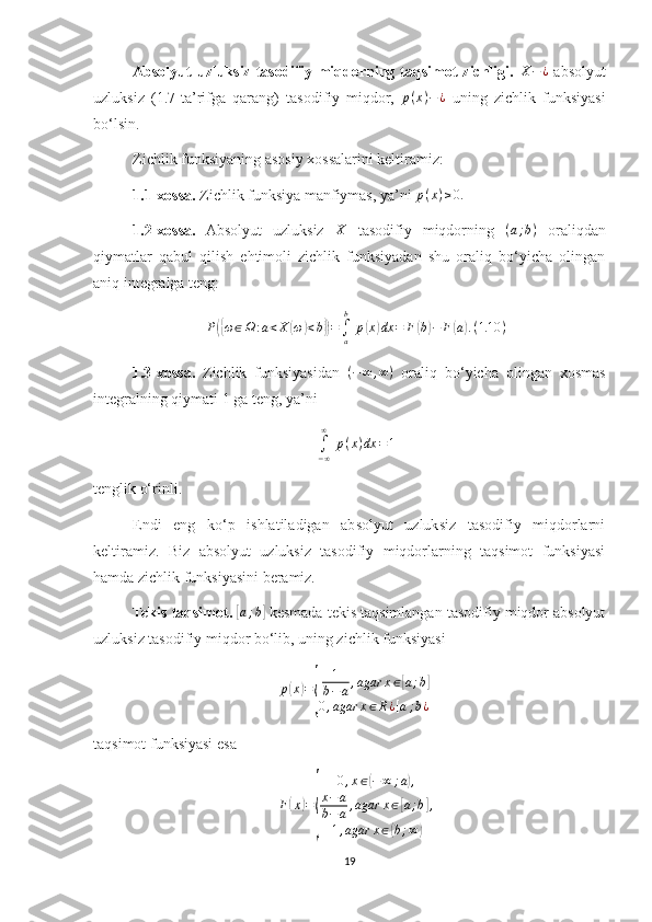 Absolyut  uzluksiz  tasodifiy  miqdorning  taqsimot  zichligi.  X−¿   absolyut
uzluksiz   (1.7-ta’rifga   qarang)   tasodifiy   miqdor,   p ( x ) − ¿
  uning   zichlik   funksiyasi
bo‘lsin.
Zichlik funksiyaning asosiy xossalarini keltiramiz:
1.1-xossa.  Zichlik funksiya manfiymas, ya’ni 	
p(x)≥0.
1.2-xossa.   Absolyut   uzluksiz   X
  tasodifiy   miqdorning  	
(a;b)   oraliqdan
qiymatlar   qabul   qilish   ehtimoli   zichlik   funksiyadan   shu   oraliq   bo‘yicha   olingan
aniq integralga teng: 	
P({ω∈Ω	:a<X	(ω)<b})=∫a
b
 p(x)dx	=	F(b)−	F(a).(1.10	)
1.3-xossa.   Zichlik   funksiyasidan   ( − ∞ , ∞ )
  oraliq   bo‘yicha   olingan   xosmas
integralning qiymati 1 ga teng, ya’ni 	
∫−∞
∞	
 p(x)dx	=1
tenglik o‘rinli.
Endi   eng   ko‘p   ishlatiladigan   absolyut   uzluksiz   tasodifiy   miqdorlarni
keltiramiz.   Biz   absolyut   uzluksiz   tasodifiy   miqdorlarning   taqsimot   funksiyasi
hamda zichlik funksiyasini beramiz.
Tekis taqsimot. 	
[a;b]  kesmada tekis taqsimlangan tasodifiy miqdor absolyut
uzluksiz tasodifiy miqdor bo‘lib, uning zichlik funksiyasi 	
p(x)=
{	
1
b−a,agar	x∈[a;b]	
0,agar	x∈R¿[a;b¿]
taqsimot funksiyasi esa 
F	
( x	) =	
{ 0 , x ∈	
( − ∞ ; a	) ,
x − a
b − a , agar x ∈
[ a ; b	] ,
1 , agar x ∈	
( b ; ∞	)
19 