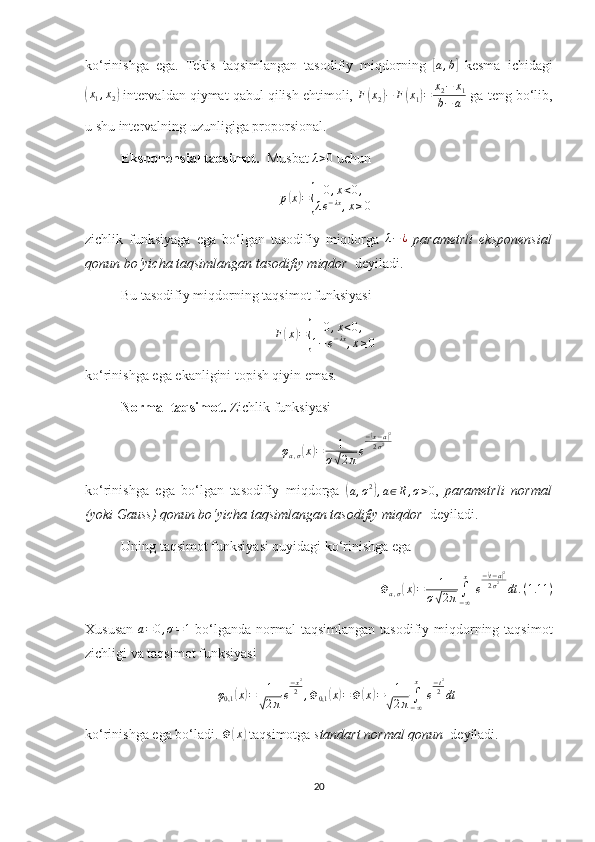 ko‘rinishga   ega.   Tekis   taqsimlangan   tasodifiy   miqdorning  [ a , b	]
  kesma   ichidagi	
(x1,x2)
 intervaldan qiymat qabul qilish ehtimoli,  F	( x
2	) − F	( x
1	) = x
2 − x
1
b − a  ga teng bo‘lib,
u shu intervalning uzunligiga proporsional.
Eksponensial taqsimot.   Musbat 	
λ>0  uchun 	
p(x)={	
0,x<0,	
λe−λx,x≥0
zichlik   funksiyaga   ega   bo‘lgan   tasodifiy   miqdorga  	
λ−¿   parametrli   eksponensial
qonun bo‘yicha taqsimlangan tasodifiy miqdor   deyiladi.
Bu tasodifiy miqdorning taqsimot funksiyasi 
F	
( x	) =	{ 0 , x < 0 ,
1 − e − λx
, x ≥ 0
ko‘rinishga ega ekanligini topish qiyin emas.
Normal taqsimot.  Zichlik funksiyasi 
φ
a , σ
( x	) = 1
σ	√ 2 π e −	
( x − a	) 2
2 σ 2
ko‘rinishga   ega   bo‘lgan   tasodifiy   miqdorga  	
(
a , σ 2	)
, a ∈ R , σ > 0 ,   parametrli   normal
(yoki Gauss) qonun bo‘yicha taqsimlangan tasodifiy miqdor   deyiladi.
Uning taqsimot funksiyasi quyidagi ko‘rinishga ega 
Φa,σ(x)=	1	
σ√2π∫−∞
x
 e
−(t−a)2	
2σ2	dt	.(1.11	)
Xususan  	
a=0,σ=1   bo‘lganda  normal  taqsimlangan  tasodifiy miqdorning taqsimot
zichligi va taqsimot funksiyasi 
φ
0,1	
( x	) = 1	
√
2 π e − x 2
2
, Φ
0,1	
( x	) = Φ	( x	) = 1	
√
2 π ∫
− ∞x
  e − t 2
2
dt
ko‘rinishga ega bo‘ladi. 	
Φ	(x)  taqsimotga  standart normal qonun   deyiladi. 
20 