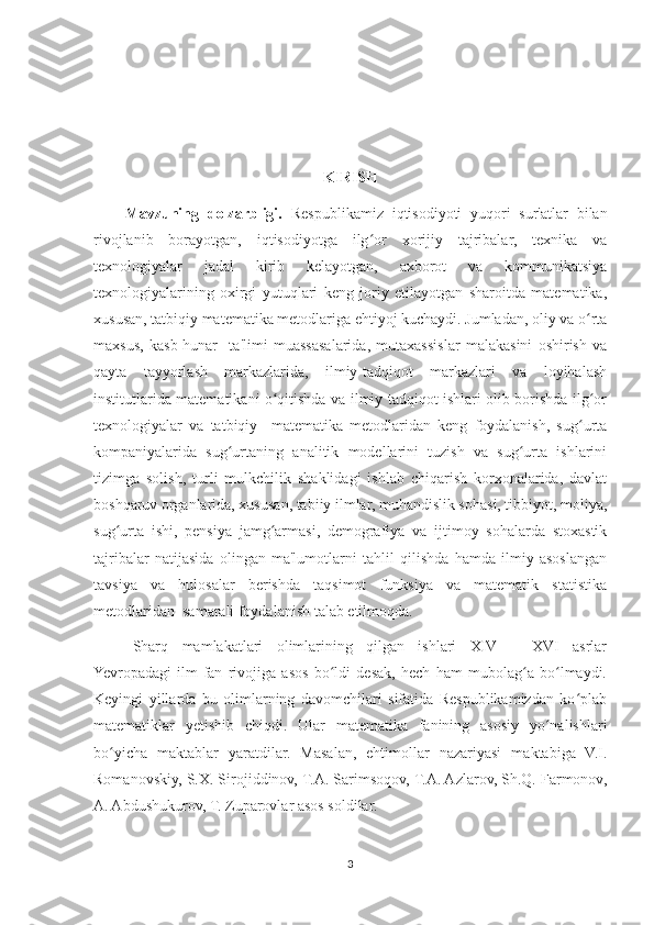 KIRISH
Mavzuning   dolzarbligi.   Respublikamiz   iqtisodiyoti   yuqori   sur'atlar   bilan
rivojlanib   borayotgan,   iqtisodiyotga   ilg or   xorijiy   tajribalar,   texnika   vaʻ
texnologiyalar   jadal   kirib   kelayotgan,   axborot   va   kommunikatsiya
texnologiyalarining   oxirgi   yutuqlari   keng   joriy   etilayotgan   sharoitda   matematika,
xususan, tatbiqiy matematika metodlariga ehtiyoj kuchaydi. Jumladan, oliy va o rta	
ʻ
maxsus,   kasb-hunar     ta'limi   muassasalarida,   mutaxassislar   malakasini   oshirish   va
qayta   tayyorlash   markazlarida,   ilmiy-tadqiqot   markazlari   va   loyihalash
institutlarida matematikani o qitishda va ilmiy tadqiqot ishlari olib borishda ilg or	
ʻ ʻ
texnologiyalar   va   tatbiqiy     matematika   metodlaridan   keng   foydalanish,   sug urta	
ʻ
kompaniyalarida   sug urtaning   analitik   modellarini   tuzish   va   sug urta   ishlarini	
ʻ ʻ
tizimga   solish,   turli   mulkchilik   shaklidagi   ishlab   chiqarish   korxonalarida,   davlat
boshqaruv organlarida, xususan, tabiiy ilmlar, muhandislik sohasi, tibbiyot, moliya,
sug urta   ishi,   pensiya   jamg armasi,   demografiya   va   ijtimoy   sohalarda   stoxastik	
ʻ ʻ
tajribalar   natijasida   olingan   ma'lumotlarni   tahlil   qilishda   hamda   ilmiy   asoslangan
tavsiya   va   hulosalar   berishda   taqsimot   funksiya   va   matematik   statistika
metodlaridan  samarali foydalanish talab etilmoqda. 
Sharq   mamlakatlari   olimlarining   qilgan   ishlari   XIV   –   XVI   asrlar
Yevropadagi   ilm-fan   rivojiga   asos   bo ldi   desak,   hech   ham   mubolag a   bo lmaydi.	
ʻ ʻ ʻ
Keyingi   yillarda   bu   olimlarning   davomchilari   sifatida   Respublikamizdan   ko plab	
ʻ
matematiklar   yetishib   chiqdi.   Ular   matematika   fanining   asosiy   yo nalishlari	
ʻ
bo yicha   maktablar   yaratdilar.   Masalan,   ehtimollar   nazariyasi   maktabiga   V.I.	
ʻ
Romanovskiy, S.X. Sirojiddinov, T.A. Sarimsoqov, T.A. Azlarov, Sh.Q. Farmonov,
A. Abdushukurov, T. Zuparovlar asos soldilar. 
3 