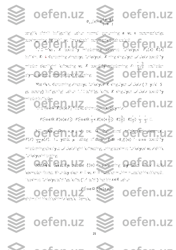 Φa,σ(x)=Φ(
x−a
σ	)tenglik   o‘rinli   bo‘lganligi   uchun   normal   qonunning  	
a   va  	σ   parametrlariga
taqsimotning  "siljish"  va  "masshtab"  parametrlari deb ataladi.
1.10-misol.  	
X   tasodifiy   miqdorning   taqsimot   funksiyasi  	FX(x)=	K(x)
bo‘lsin.   K − ¿
  Kantorning zinapoya funksiyasi.   X
  ning singulyar uzluksiz tasodifiy
miqdor   ekanligini   ko‘rsating   va  	
X   tasodifiy   miqdorning   A = [ 1
3 ; 2
3 ]
  oraliqdan
qiymatlar qabul qilish ehtimolini toping.
Yechish.   Kantorning zinapoya funksiyasi  	
K   singulyar uzluksiz ([3] yoki [5]
ga   qarang)   bo‘lganligi   uchun   1.10-ta’rifga   ko‘ra   X
  singulyar   uzluksiz   tasodifiy
miqdor bo‘ladi.
Endi 	
{ω∈Ω	:X	(ω)∈A}  hodisa ehtimolini hisoblaymiz: 
P ( { ω ∈ Ω : X ( ω ) ∈ A } ) = P ( { ω ∈ Ω : 1
3 ≤ X ( ω ) ≤ 2
3 } ) = K ( 2
3 ) − K ( 1
3 ) = 1
2 − 1
2 = 0.
1.11-misol.  	
Ω=[−π;π] ,   A
  esa  	Ω   dagi   Borel   to‘plamlari   sistemasi,
P ( A ) = 1
2 π μ ( A )
.   Bu   yerda  
μ   Lebeg   o‘lchovi.  
ξ : Ω → R ; ξ ( ω ) = 1 − cos ω   tasodifiy
miqdorning absolyut uzluksizligini ko‘rsating, uning taqsimot funksiyasi va zichlik
funksiyasini toping.
Yechish.   Tasodifiy   miqdor   ξ ( ω ) = 1 − cos ω
  ning   qiymatlar   sohasi  	
[0;2]
kesmadan iborat. Shunday ekan 	
x=0  va 	x=2  nuqtalar muhim nuqtalar hisoblanadi.
Taqsimot funksiya ta’rifiga ko‘ra (1.4-ta’rif) har bir 	
x∈R  uchun 
P ( { ω ∈ Ω : ξ ( ω ) ≤ x } )
ehtimolni hisoblashimiz kerak. Demak, 
21 