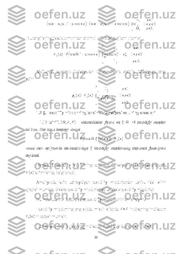 {ω∈[−	π;π]:1−cos	ω	≤x}={ω∈[−	π;π]:1−	x≤cos	ω}={ω	
∅,	x<0	
,	0≤x≤2	
Ω	,	x>2. Bu tenglikning ikkala tomonidan ehtimol olib quyidagilarni olamiz:
F
ξ ( x ) = P { ω ∈ Ω : 1 − cos ω ≤ x } =	
{ 0 , x < 0
1
π arccos ( 1 − x ) , 0 ≤ x < 2
1 , x ≥ 2.
Ma’lumki,   taqsimot   funksiyadan   olingan   hosila   zichlik   funksiyaga   teng,
ya’ni
p
ξ ( x ) = F
ξ'
( x ) =	
{ 0 , x < 0
1
π 1	√
x ( x − 2 ) , 0 < x < 2
0 , x > 2.
1. 3-§.  Tasodifiy miqdorning taqsimot funksiyasi va uning xossalari  
    1.12-ta’rif.  	
(Ω	,A,P)   –   ehtimolliklar   fazosi   va   ξ : Ω → R
  tasodifiy   miqdor
bo‘lsin. Har bir 	
x  haqiqiy songa 	
P({ω∈Ω	:ξ(ω)≤x})=	Fξ(x)
sonni   mos   qo‘yuvchi   akslantirishga  	
ξ   tasodifiy   miqdorning   taqsimot   funksiyasi
deyiladi.
Demak,  	
ξ   tasodifiy   miqdorning   taqsimot   funksiyasi  	Fξ(x)   yoki   qisqacha
F ( x )
 ko‘rinishida belgilanadi.
Amaliyotda   ko‘p   uchraydigan   tasodifiy   miqdorlardan   ushbu   ikki   xilini
ajratish mumkin: diskret tasodifiy miqdorlar va uzluksiz tasodifiy miqdorlar.
Bu mavzuda biz faqat diskret tasodifiy miqdorlar bilan ishlaymiz.
Tasodifiy   miqdorning   eng   sodda   misoli   sifatida  	
A∈A   hodisaning   indikatori	
IA(ω)
 ni qarash mumkin.
1.12-misol.  	
A∈A  hodisaning indikatori 	IA(ω)  quyidagicha aniqlanadi: 
22 