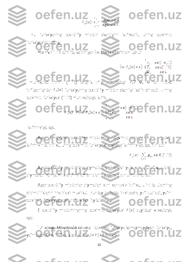 I
A ( ω ) ={ 1 , agar ω ∈ A
0 , agar ω ∈ A .
  Bu   funksiyaning   tasodifiy   miqdor   ekanligini   ko‘rsatib,   uning   taqsimot
funksiyasini toping.
Yechish  1.12 -ta’rifda keltirilgan 
{ω:ξ(ω)≤x}  to‘plam uchun 	
{ω:IA(ω)≤x}={
∅,	x∈(−∞	;0)	
A,	x∈¿(1.12	)	
Ω	,	x∈¿
  munosabat   o‘rinli.   (1.12)   tenglik   o‘ng   tomonidagi   ∅ , A
  va   Ω
  lar   hodisa
bo‘lganligidan  	
IA(ω)   funksiyaning   tasodifiy  miqdor   ekanligi   kelib  chiqadi.   Uning
taqsimot funksiyasi (1.12) munosabatga ko‘ra 
F(x)=	P({ω:IA(ω)≤x})={	
0,	x∈(−∞	;0)	
P(A),	x∈¿	
1,	x∈¿
 ko‘rinishga ega.
Agar   ξ
  diskret   tasodifiy   miqdorning   taqsimot   qonuni   1.1   –   jadval
ko‘rinishida bo‘lsa, uning taqsimot funksiyasi quyidagi ko‘rinishga ega bo‘ladi: 
F
ξ
( x	) =
∑
x
k ≤ x   p
k , x ∈ R . ( 1.13 )
Agar tasodifiy miqdorning qiymatlari soni chekli yoki sanoqli bo‘lsa, ularni
qiymatlari hamda mos ehtimollari aniqlanib taqsimot qonuni topilar edi.
Agar   tasodifiy   miqdorlar   qiymatlari   soni   sanoqsiz   bo‘lsa,   u   holda   ularning
ehtimolliklarini hisoblash mushkul. Bunday hollarda boshqacha yo‘l tutiladi, ya’ni
taqsimot funksiyasi tushunchasidan foydalaniladi.
ξ
  tasodifiy   miqdorningning   taqsimot   funksiyasi   F ( x )
  quyidagi   xossalarga
ega:
1.4-xossa.   Monotonlik xossasi.  Taqsimot funksiya kamaymaydigan funksiya,
ya’ni agar 	
x1<x2  bo‘lsa, u holda 	F(x1)≤F(x2)  bo‘ladi.
23 