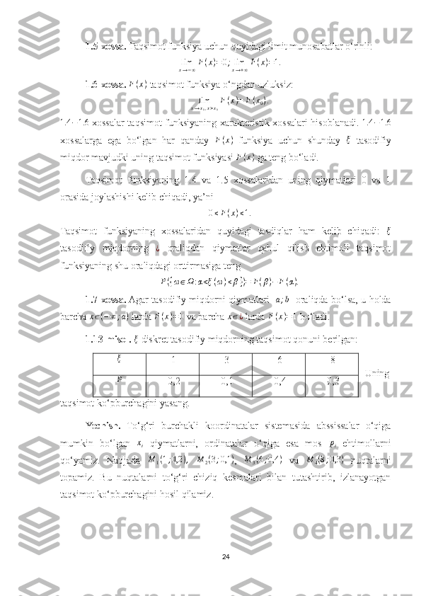 1.5-xossa.  Taqsimot funksiya uchun quyidagi limit munosabatlar o‘rinli: limx→−∞F(x)=0;limx→+∞F(x)=1.
1.6-xossa.   F ( x )
 taqsimot funksiya o‘ngdan uzluksiz: 
lim
x → x
0 , x > x
0 F ( x ) = F ( x
0 ) .
1.4 − 1.6
  xossalar taqsimot funksiyaning xarakteristik xossalari hisoblanadi.  	
1.4	−1.6
xossalarga   ega   bo‘lgan   har   qanday   F ( x )
  funksiya   uchun   shunday  	
ξ   tasodifiy
miqdor mavjudki uning taqsimot funksiyasi  F ( x )
 ga teng bo‘ladi.
Taqsimot   funksiyaning   1.4   va   1.5   xossalaridan   uning   qiymatlari   0   va   1
orasida joylashishi kelib chiqadi, ya’ni 	
0≤F(x)≤1.
Taqsimot   funksiyaning   xossalaridan   quyidagi   tasdiqlar   ham   kelib   chiqadi:   ξ
tasodifiy   miqdorning  	
¿   oraliqdan   qiymatlar   qabul   qilish   ehtimoli   taqsimot
funksiyaning shu oraliqdagi orttirmasiga teng 
P ( { ω ∈ Ω : α < ξ ( ω ) ≤ β } ) = F ( β ) − F ( α ) .
1.7-xossa.  Agar tasodifiy miqdorni qiymatlari  	
[a;b]   oraliqda bo‘lsa, u holda
barcha  x ∈ ( − ∞ ; a )
 larda  F ( x ) = 0
 va barcha 	
x∈¿  larda 	F(x)=1  bo‘ladi.
1.13-misol.   ξ
 diskret tasodifiy miqdorning taqsimot qonuni berilgan: 
Uning
taqsimot ko‘pburchagini yasang.
Yechish.   To‘g‘ri   burchakli   koordinatalar   sistemasida   abssissalar   o‘qiga
mumkin   bo‘lgan  	
xi   qiymatlarni,   ordinatalar   o‘qiga   esa   mos  	pi   ehtimollarni
qo‘yamiz.   Natijada  	
M	1(1;0,2	),  	M	2(3;0,1	) ,  	M	3(6;0,4	)   va  	M	4(8;0,3	)   nuqtalarni
topamiz.   Bu   nuqtalarni   to‘g‘ri   chiziq   kesmalari   bilan   tutashtirib,   izlanayotgan
taqsimot ko‘pburchagini hosil qilamiz. 
24	
ξ 
 1   3   6   8 
P
 
 0,2   0,1   0,4   0,3  