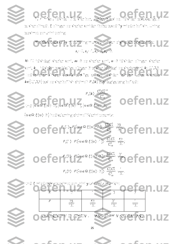 1.14-misol.  Idishda 10 ta shar bor, ulardan 3 tasi oq. Idishdan tavakkaliga 3
ta shar olinadi.  ξ
 olingan oq sharlar sonidan iborat tasodifiy miqdor bo‘lsin. Uning
taqsimot qonunini toping.
Yechish.   ξ
 tasodifiy miqdorning mumkin bo‘lgan qiymatlari quyidagicha: x1=	0,x2=1,x3=	2,x4=3.
N = 10
  idishdagi   sharlar   soni,  	
m=3   oq   sharlar   soni,   n = 3
  idishdan   olingan   sharlar
soni,  	
k   – idishdan tavakkaliga olingan 3 ta shar ichidagi oq sharlar soni  	k=0,1,2,3 .
Hodisa   ehtimolining   klassik   ta’rifiga   asosan   idishdan   olingan   uchta   shardan	
k∈{0,1,2,3	}
 tasi oq shar bo‘lish ehtimoli 	P3(k)  quyidagiga teng bo‘ladi: 	
P3(k)=	C3kC73−k	
C103	.
Endi 	
{ω	∈Ω	:ξ(ω)=0},{ω∈Ω	:ξ(ω)=1},  {ω	∈Ω	:ξ(ω)=	2},	
{ω∈Ω	:ξ(ω)=3}
  hodisalarning ehtimolliklarini topamiz: 
P
3 ( 0 ) = P ( { ω ∈ Ω : ξ ( ω ) = 0 } ) = C
30
C
73
C
103 = 35
120 ;	
P3(1)=	P({ω	∈Ω	:ξ(ω)=1})=	C31C72	
C103	=	63
120	;	
P3(2)=	P({ω∈Ω	:ξ(ω)=2})=	C32C71	
C103	=	21
120	;	
P3(3)=	P({ω∈Ω	:ξ(ω)=	3})=	C33C70	
C103	=	1
120	.
Endi  ξ
 miqdorning taqsimot qonunini yozishimiz mumkin: 
II BOB.   KO`P O`LCHOVLI TASODIFIY MIQDORLAR.
25	
X 
 0   1   2  3 
P
 
  35
120     63
120     21
120     1
120   