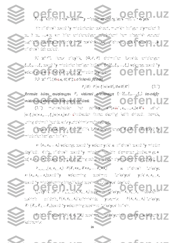 2.1. § -  Ko‘p o‘lchovli tasodifiy miqdor va uning taqsimot funksiyasi   
Bir o lchovli tasodifiy miqdorlardan tashqari, mumkin bo lgan qiymatlari 2ʻ ʻ
ta,   3   ta,  
...	,n   ta   son   bilan   aniqlanadigan   miqdorlarni   ham   o rganish   zarurati	ʻ
tug‘iladi.   Bunday   miqdorlar   mos   ravishda   ikki   o lchovli,   uch   o lchovli,  	
ʻ ʻ … , n
 
o lchovli deb ataladi. 	
ʻ
2.1-ta’rif.   Faraz   qilaylik,   ( Ω , A , P )
  ehtimollar   fazosida   aniqlangan
ξ
1 , ξ
2 , … , ξ
n   tasodifiy miqdorlar berilgan bo lsin.  	
ʻ ξ = ( ξ
1 , ξ
2 , … , ξ
n )
  vektorga tasodifiy
vektor yoki 	
n−¿ o lchovli tasodifiy miqdor deyiladi.	ʻ
2.2-ta’rif.   ( R ¿
¿ n , B ( R n
) ) ¿
  o lchovli fazoda 	
ʻ	
Pξ(B)=	P{ω:ξ(ω)∈B},B∈B(Rn)
                        (2.1)
formula   bilan   aniqlangan   P
ξ   ehtimol   o lchoviga	
ʻ   ξ = ( ξ
1 , ξ
2 , … , ξ
n )
  tasodifiy
vektorning ehtimollik taqsimoti deyiladi.
(2.1)   munosabatdan   har   qanday  	
x=(x¿¿1,x2,…	,xn)∈Rn¿   uchun	
{
ω : ξ
1	( ω	) ≤ x
1 , … , ξ
n	( ω	) ≤ x
n	} ∈ A − ¿
hodisadan   iborat   ekanligi   kelib   chiqadi.   Demak,
uning ehtimoli haqida so z yuritishimiz ma’noga ega.
ʻ
Faraz qilaylik,  	
( Ω , A , P	)
ehtimollik fazosida aniqlangan   X
1 , X
2 , … .. X
n  tasodifiy
miqdorlar berilgan bo lsin.	
ʻ
  x = ( x
1 , x
2 , … x
n )
  vektorga tasodifiy vektor yoki   n   -o lchovli tasodifiy miqdor	
ʻ
deyiladi.   Ko p   o lchovli   tasodifiy   miqdor   har   bir   elementar   hodisa	
ʻ ʻ  	ω   ga  	n  
ta(   x
1 , x
2 , … x
n   ) tasodifiy miqdorlarning qabul qiladigan qiymatlarini mos qo yadi.	
ʻ
 	
Fx1,x2,..xn(x1,x2,…xn)=	P(X1<x1,X<x2,…	.Xn<xn)       n   o lchovli   funksiya	ʻ
x =	
( x
1 , x
2 , … x
n	) tasodifiy   vektorning   taqsimot   funksiyasi   yoki   x
1 , x
2 , … x
n
tasodifiy miqdorlarning birgalikdagi taqsimot funksiyasi deyiladi. 
Qulaylik   uchun   F
x
1 , x
2 , .. x
n	
( x
1 , x
2 , … x
n	)   taqsimot   funksiyani   x
1 , x
2 , … x
n   indekslarini
tushirib   qoldirib,   F	
( x
1 , x
2 , … x
n	)   ko rinishida   yozamiz.  	ʻ F	( x
1 , x
2 , … x
n	)   funksiya	
X=(X1,X2,…	Xn)
tasodifiy vektorning taqsimot funksiyasi bo lsin. 	ʻ
Ko p   o lchovli	
ʻ ʻ   ,  	F(x1,x2,…xn)     taqsimot   funksiyaning   asosiy   xossalarini
keltiramiz:
26 