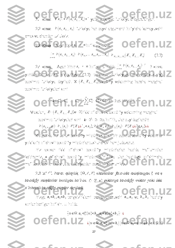 2.1-xossa      ∀ x
1 0 ≤ F( x
1 , x
2 , … x
n	) ≤ 1
  ya ni taqsimot funksiya chegaralangan.	ʻ
2.2-xossa       F	
( x
1 , x
2 , … x
n	)     funksiya   har   qaysi  argumenti   bo yicha   kamayuvchi	ʻ
emas va chapdan uzluksiz.
2.3-xossa       Agar biror   x
1 → + ∞
bo lsa, u holda	
ʻ	
limx→∞F(x1,x2,…xn)=	F(xn,,…	x1∞x1,…	xn)
= F
N
1 , N
2 , .. N
n	( X
1 , X
2 , … X
n	)              (2.2)
2.4-xossa         Agar   biror   x
1 → + ∞
  bo lsa,   u   holda	
ʻ  	limx→∞F(x1,x2,…xn)=1     3-xossa
yordamida   keltirib   chiqarilgan   (2.2)   taqsimot   funksiyaga   marginal(xususiy)
taqsimot   funksiya   deyiladi.     X=	
(X1,X2,…Xn) tasodifiy   vektorning   barcha   marginal
taqsimot funksiyalari soni
k = C
n1
+ C
n2
+ ... + C
nn − 1
=
∑
k = 0n
C
nk
− C
nk
− C
nn
=	
2n−	2  ga tengdir.
Masalan,    	
X=(X1,X2,…Xn)(n=	2)  ikki o lchovlik tasodifiy vektorning marginal	ʻ
taqsimot funksiyalari soni     	
k=22−2=2 ta bo lib, ular quyidagilardir:	ʻ	
F(x2,,+∞)=	F1,(x1)=	P(X¿¿1,<x2);F(+∞	,x2)=	F2,(x2)=	P(X	¿¿2<x2)¿¿
Kelgusida biz uchun tasodifiy miqdorlar bilan bir qatorda tasodifiy vektorlar
yokiko p o lchovli tasodifiy miqdorlar tushunchasi ham judazarur.	
ʻ ʻ
Biz   asosan   ikki   o‘lchovli   tasodifiy   miqdorlarlar   haqida   ma’lumotlar
keltiramiz,   n
  o‘lchovli   tasodifiy   miqdor   ta’rifi   va   ular   haqidagi   qo‘shimcha
ma’lumotlarni masalan, [3] adabiyotdan qarab olish mumkin.
2.3-ta’rif.   Faraz   qilaylik,  	
(Ω	,A,P)   ehtimollar   fazosida   aniqlangan   ξ
  va   η
tasodifiy   miqdorlar   berilgan   bo‘lsin.  	
ζ=(ξ,η)   vektorga   tasodifiy   vektor   yoki   ikki
o‘lchamli tasodifiy miqdor deyiladi.
Bizga  	
a1<b1,a2<b2   tengsizliklarni   qanoatlantiruvchi  	a1,a2   va  	b1,b2   haqiqiy
sonlar berilgan bo‘lsin. U holda 	
{ω∈Ω	:a1<ξ(ω)≤b1,a2<η(ω)≤b2}=¿	
¿{ω	∈Ω	:a1<ξ(ω)≤b1} {ω∈Ω	:a2<η(ω)≤b2}∈A(2.3	)
27 