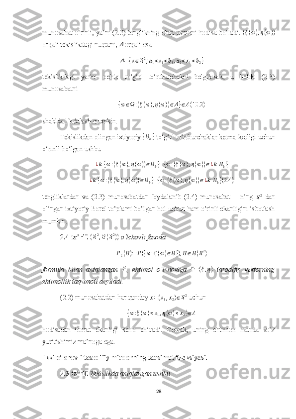 munosabat o‘rinli, ya’ni (2.3) tenglikning chap tomoni hodisa bo‘ladi.   ( ξ ( ω ) , η ( ω ) )
orqali tekislikdagi nuqtani, Δ  orqali esa 
Δ = { x ∈ R 2
; a
1 < x
1 ≤ b
1 , a
2 < x
1 ≤ b
2 }
tekislikdagi   yarim   ochiq   to‘g‘ri   to‘rtburchakni   belgilasak,   u   holda   (2.3)
munosabatni 
{ω∈Ω	:(ξ(ω),η(ω))∈Δ}∈A(10.2	)
shaklda ifodalash mumkin.
Tekislikdan olingan ixtiyoriy 	
{Bk}  to‘g‘ri to‘rtburchaklar ketma-ketligi uchun
o‘rinli bo‘lgan ushbu 	
¿k {ω:(ξ(ω),η(ω))∈Bk}={ω:(ξ(ω),η(ω))∈¿k Bk}
¿ k   { ω : ( ξ ( ω ) , η ( ω ) ) ∈ B
k } = { ω : ( ξ ( ω ) , η ( ω ) ) ∈ ¿ k   B
k } ( 2.4 )
tengliklardan   va   (2.3)   munosabatdan   foydalanib   (2.4)   munosabat  	
Δ   ning  
R 2
  dan
olingan ixtiyoriy Borel to‘plami bo‘lgan hol uchun ham o‘rinli ekanligini isbotlash
mumkin.
2.4-ta’rif.   ( R 2
, B ( R 2
) )
 o‘lchovli fazoda 	
Pζ(B)=	P({ω:ζ(ω)∈B}),B∈B(R2)
formula   bilan   aniqlangan  	
Pζ   ehtimol   o‘lchoviga   ζ = ( ξ , η )
  tasodifiy   vektorning
ehtimollik taqsimoti deyiladi.
(2.2) munosabatdan har qanday  x = ( x
1 , x
2 ) ∈ R 2
 uchun 
{ω:ξ(ω)≤x1,η(ω)≤x2}∈A
hodisadan   iborat   ekanligi   kelib   chiqadi.   Demak,   uning   ehtimoli   haqida   so‘z
yuritishimiz ma’noga ega.
Ikki o‘lchovli tasodifiy miqdorning taqsimot funksiyasi.
2.5-ta’rif.   Tekislikda aniqlangan ushbu 
28 