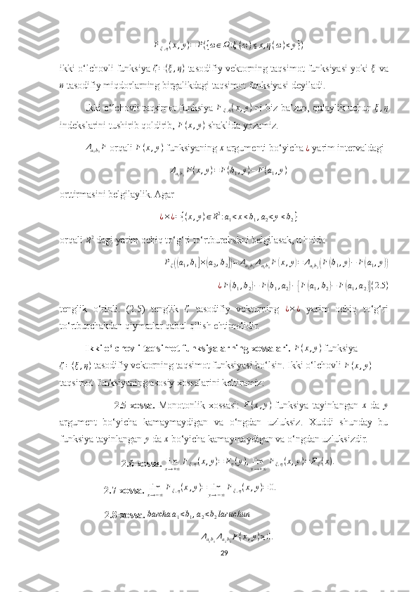 Fξ,η(x,y)=	P({ω∈Ω	:ξ(ω)≤x,η(ω)≤	y})ikki o‘lchovli funksiya  ζ = ( ξ , η )
 tasodifiy vektorning taqsimot funksiyasi yoki  ξ
 va	
η
 tasodifiy miqdorlarning birgalikdagi taqsimot funksiyasi deyiladi.
Ikki o‘lchovli taqsimot funksiya   F
ξ , η ( x , y )
 ni biz ba’zan, qulaylik uchun   ξ , η
indekslarini tushirib qoldirib, 	
F(x,y)  shaklida yozamiz.
Δ
a
1 b
1 F
 orqali 	
F(x,y)  funksiyaning 	x  argumenti bo‘yicha  ¿
 yarim intervaldagi 
Δ
a
1 b
1 F ( x , y ) = F ( b
1 , y ) − F ( a
1 , y )
orttirmasini belgilaylik. Agar 
¿ × ¿ = { ( x , y ) ∈ R 2
: a
1 < x ≤ b
1 , a
2 < y ≤ b
2 }
orqali 
R 2
 dagi yarim ochiq to‘g‘ri to‘rtburchakni belgilasak, u holda 
P
ζ	
(( a
1 , b
1	] ×	( a
2 , b
2	]) = Δ
a
2 b
2 Δ
a
1 b
1 F	( x , y	) = Δ
a
2 b
2	( F	( b
1 , y	) − F	( a
1 , y	))
¿ F	
( b
1 , b
2	) − F	( b
1 , a
2	) −	[ F	( a
1 , b
2	) − F	( a
1 , a
2	)] ( 2.5 )
tenglik   o‘rinli.   (2.5)   tenglik  	
ζ   tasodifiy   vektorning  	¿×¿   yarim   ochiq   to‘g‘ri
to‘rtburchakdan qiymatlar qabul qilish ehtimolidir. 
Ikki o‘lchovli taqsimot funksiyalarning xossalari.   F ( x , y )
 funksiya	
ζ=(ξ,η)
 tasodifiy vektorning taqsimot funksiyasi bo‘lsin. Ikki o‘lchovli  F ( x , y )
 
taqsimot funksiyaning asosiy xossalarini keltiramiz:
                2.5-xossa.   Monotonlik   xossasi:  	
F(x,y)   funksiya   tayinlangan  	x   da  	y
argument   bo‘yicha   kamaymaydigan   va   o‘ngdan   uzluksiz.   Xuddi   shunday   bu
funksiya tayinlangan 	
y  da 	x  bo‘yicha kamaymaydigan va o‘ngdan uzluksizdir.
2.6-xossa.  
limx→+∞Fξ,η(x,y)=	Fη(y),limy→+∞Fξ,η(x,y)=	Fξ(x).
                   2.7-xossa.   lim
x → − ∞ F
ξ , η ( x , y ) = lim
y → − ∞ F
ξ , η ( x , y ) = 0.
        2.8-xossa.   barcha a
1 < b
1 , a
2 < b
2 lar uchun	
Δa1b1Δa2b2F(x,y)≥0.
29 