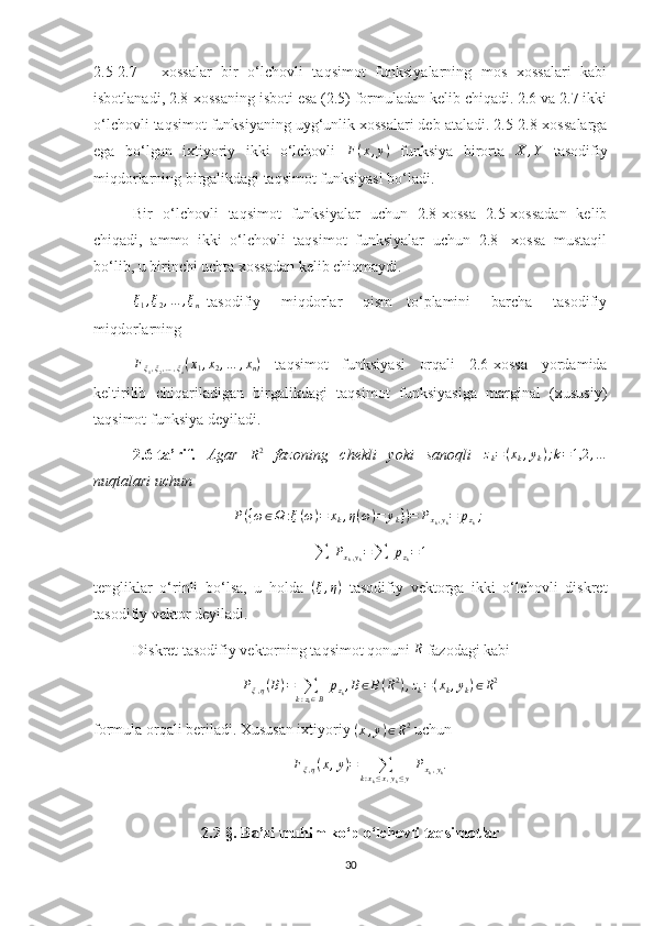 2.5-2.7   -   xossalar   bir   o‘lchovli   taqsimot   funksiyalarning   mos   xossalari   kabi
isbotlanadi, 2.8-xossaning isboti esa (2.5) formuladan kelib chiqadi. 2.6 va 2.7 ikki
o‘lchovli taqsimot funksiyaning uyg‘unlik xossalari deb ataladi. 2.5-2.8-xossalarga
ega   bo‘lgan   ixtiyoriy   ikki   o‘lchovli  F(x,y)   funksiya   birorta   X , Y
  tasodifiy
miqdorlarning birgalikdagi taqsimot funksiyasi bo‘ladi.
Bir   o‘lchovli   taqsimot   funksiyalar   uchun   2.8-xossa   2.5-xossadan   kelib
chiqadi,   ammo   ikki   o‘lchovli   taqsimot   funksiyalar   uchun   2.8-   xossa   mustaqil
bo‘lib, u birinchi uchta xossadan kelib chiqmaydi.
ξ
1 , ξ
2 , … , ξ
n   tasodifiy       miqdorlar       qism     to‘plamini       barcha       tasodifiy
miqdorlarning 	
Fξ1,ξ2,…,ξn(x1,x2,…	,xn)
  taqsimot   funksiyasi   orqali   2.6-xossa   yordamida
keltirilib   chiqariladigan   birgalikdagi   taqsimot   funksiyasiga   marginal   (xususiy)
taqsimot funksiya deyiladi.
2.6-ta’rif.   Agar  
R2   fazoning   chekli   yoki   sanoqli   z
k = ( x
k , y
k ) ; k = 1,2 , …
nuqtalari uchun 
P ( { ω ∈ Ω : ξ ( ω ) = x
k , η ( ω ) = y
k } ) = P
x
k , y
k = p
z
k ;
∑   P
x
k , y
k =
∑   p
z
k = 1
tengliklar   o‘rinli   bo‘lsa,   u   holda   ( ξ , η )
  tasodifiy   vektorga   ikki   o‘lchovli   diskret
tasodifiy vektor deyiladi.
Diskret tasodifiy vektorning taqsimot qonuni  R
 fazodagi kabi 
P
ξ , η ( B ) =
∑
k : z
k ∈ B   p
z
k , B ∈ B ( R 2
) , z
k = ( x
k , y
k ) ∈ R 2
formula orqali beriladi. Xususan ixtiyoriy  ( x , y ) ∈ R 2
 uchun 	
Fξ,η(x,y)=	∑	k:xk≤x,yk≤y
 Pxk,yk.
2.2- §.  Ba’zi muhim ko‘p o‘lchovli taqsimotlar  
30 