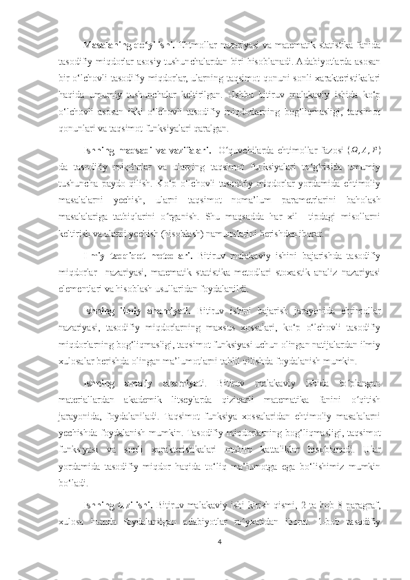 Masalaning qo yilishi.ʻ   Ehtmollar nazariyasi  va matematik statistika fanida
tasodifiy miqdorlar asosiy tushunchalardan biri hisoblanadi. Adabiyotlarda asosan
bir  o‘lchovli tasodifiy miqdorlar, ularning taqsimot  qonuni  sonli  xarakteristikalari
haqida   umumiy   tushunchalar   keltirilgan.   Ushbu   bitiruv   malakaviy   ishida   ko‘p
o‘lchovli   asosan   ikki   o‘lchovli   tasodifiy   miqdorlarning   bog‘liqmasligi,   taqsimot
qonunlari va taqsimot funksiyalari qaralgan. 
Ishning   maqsadi   va   vazifalari.     O quvchilarda   ehtimollar   fazosi  	
ʻ ( Ω , A , P )
da   tasodifiy   miqdorlar   va   ularning   taqsimot   funksiyalari   to g risida   umumiy	
ʻ ʻ
tushuncha   paydo   qilish.   Ko‘p   o‘lchovli   tasodifiy   miqdorlar   yordamida   ehtimoliy
masalalarni   yechish,   ularni   taqsimot   noma’lum   parametrlarini   baholash
masalalariga   tatbiqlarini   o rganish.   Shu   maqsadda   har   xil     tipdagi   misollarni	
ʻ
keltirish va ularni yechish (hisoblash) namunalarini berishdan iborat.
Ilmiy   tadqiqot   metodlari.   Bitiruv   malakaviy   ishini   bajarishda   tasodifiy
miqdorlar     nazariyasi,   matematik   statistika   metodlari   stoxastik   analiz   nazariyasi
elementlari va hisoblash usullaridan foydalanildi.
Ishning   ilmiy   ahamiyati.   Bitiruv   ishini   bajarish   jarayonida   ehtimollar
nazariyasi,   tasodifiy   miqdorlarning   maxsus   xossalari,   ko‘p   o‘lchovli   tasodifiy
miqdorlarning bog‘liqmasligi, taqsimot funksiyasi uchun olingan natijalardan ilmiy
xulosalar berishda olingan ma’lumotlarni tahlil qilishda foydalanish mumkin.
Ishning   amaliy   ahamiyat i.   Bitiruv   malakaviy   ishida   to plangan	
ʻ
materiallardan   akademik   litseylarda   qiziqarli   matematika   fanini   o qitish	
ʻ
jarayonida,   foydalaniladi.   Taqsimot   funksiya   xossalaridan   ehtimoliy   masalalarni
yechishda   foydalanish   mumkin. Tasodifiy   miqdorlarning  bog‘liqmasligi,   taqsimot
funksiyasi   va   sonli   xarakteristikalari   muhim   kattaliklar   hisoblanadi.   Ular
yordamida   tasodifiy   miqdor   haqida   to‘liq   ma’lumotga   ega   bo‘lishimiz   mumkin
bo‘ladi. 
Ishning   tuzilishi.   Bitiruv   malakaviy   ishi   kirish   qismi,   2   ta   bob   8   paragraf,
xulosa   hamda   foydalanilgan   adabiyotlar   ro yxatidan   iborat.   1-bob   tasodifiy	
ʻ
4 