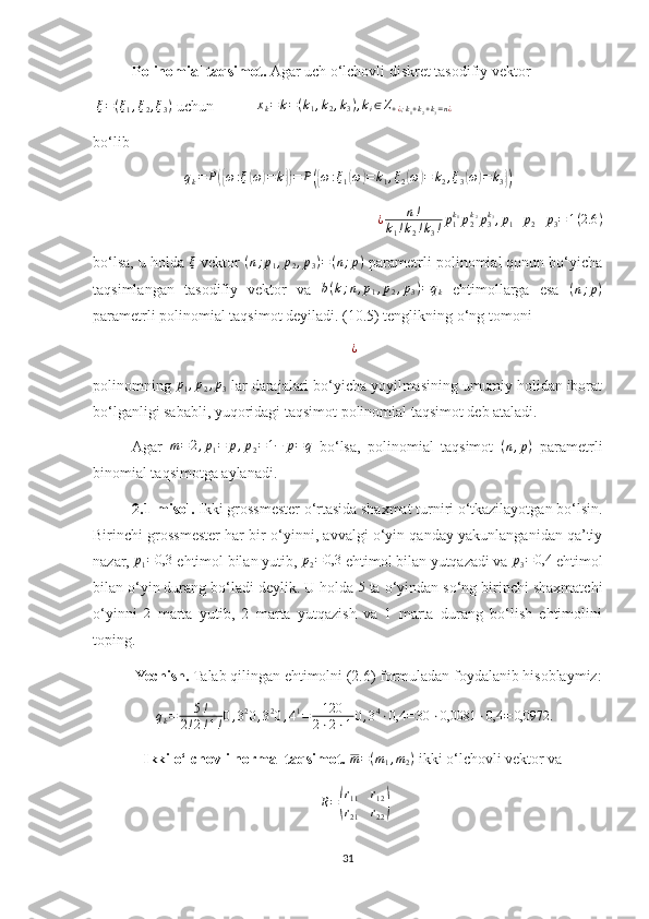 Polinomial taqsimot.  Agar uch o‘lchovli diskret tasodifiy vektor
 ξ=(ξ1,ξ2,ξ3)  uchun  x
k = k = ( k
1 , k
2 , k
3 ) , k
i ∈ Z
+ ¿ ; k
1 + k
2 + k
3 = n ¿
bo‘lib
q
k = P	
({ ω : ξ	( ω	) = k	}) = P	({ ω : ξ
1	( ω	) = k
1 , ξ
2	( ω	) = k
2 , ξ
3	( ω	) = k
3	})
¿ n !
k
1 ! k
2 ! k
3 ! p
1k
1
p
2k
2
p
3k
3
, p
1 + p
2 + p
3 = 1 ( 2.6 )
bo‘lsa, u holda  ξ
 vektor  ( n ; p
1 , p
2 , p
3 ) = ( n ; p )
 parametrli polinomial qonun bo‘yicha
taqsimlangan   tasodifiy   vektor   va  	
b(k;n,p1,p2,p3)=qk   ehtimollarga   esa   ( n ; p )
parametrli polinomial taqsimot deyiladi. (10.5) tenglikning o‘ng tomoni 	
¿
polinomning 	
p1,p2,p3  lar darajalari bo‘yicha yoyilmasining umumiy holidan iborat
bo‘lganligi sababli, yuqoridagi taqsimot polinomial taqsimot deb ataladi.
Agar   m = 2 , p
1 = p , p
2 = 1 − p = q
  bo‘lsa,   polinomial   taqsimot   ( n , p )
  parametrli
binomial taqsimotga aylanadi.
2.1-misol.  Ikki grossmester o‘rtasida shaxmat turniri o‘tkazilayotgan bo‘lsin.
Birinchi grossmester har bir o‘yinni, avvalgi o‘yin qanday yakunlanganidan qa’tiy
nazar,  p
1 = 0,3
 ehtimol bilan yutib, 	
p2=	0,3  ehtimol bilan yutqazadi va  p
3 = 0,4
 ehtimol
bilan o‘yin durang bo‘ladi deylik. U holda 	
5  ta o‘yindan so‘ng birinchi shaxmatchi
o‘yinni   2
  marta   yutib,   2   marta   yutqazish   va   1   marta   durang   bo‘lish   ehtimolini
toping.
 Yechish.  Talab qilingan ehtimolni (2.6) formuladan foydalanib hisoblaymiz:	
qk=	5!	
2!2!1!0,320,320,41=	120
2⋅2⋅10,34⋅0,4	=30	⋅0,0081	⋅0,4	=	0,0972.
  Ikki o‘lchovli normal taqsimot.   m = ( m
1 , m
2 )
 ikki o‘lchovli vektor va 	
R=(
r11	r12	
r21	r22)
31 