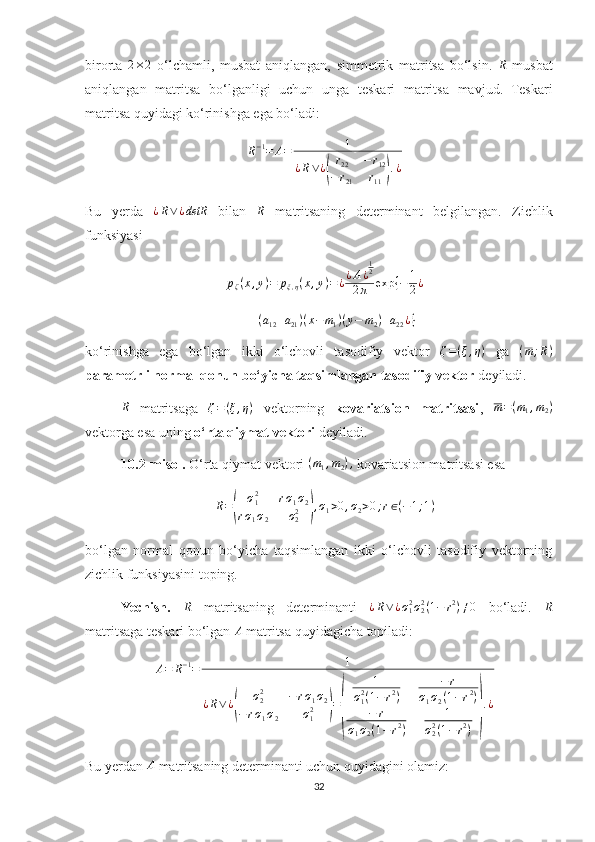 birorta  2×2   o‘lchamli,   musbat   aniqlangan,   simmetrik   matritsa   bo‘lsin.  	R   musbat
aniqlangan   matritsa   bo‘lganligi   uchun   unga   teskari   matritsa   mavjud.   Teskari
matritsa quyidagi ko‘rinishga ega bo‘ladi: 	
R−1=	A=	1	
¿R∨¿(
r22	−	r12	
−	r21	r11	).¿
Bu   yerda  	
¿R∨¿detR   bilan   R
  matritsaning   determinant   belgilangan.   Zichlik
funksiyasi 
p
ζ ( x , y ) = p
ξ , η ( x , y ) = ¿ ¿ A ¿ 1
2
2 π exp { − 1
2 ¿	
(a12+a21)(x−	m1)(y−	m2)+a22¿}
ko‘rinishga   ega   bo‘lgan   ikki   o‘lchovli   tasodifiy   vektor  	
ζ=(ξ,η)   ga   ( m ; R )
parametrli normal qonun bo‘yicha taqsimlangan tasodifiy vektor  deyiladi.
R
  matritsaga  	
ζ=(ξ,η)   vektorning   kovariatsion   matritsasi ,   m = ( m
1 , m
2 )
vektorga esa uning  o‘rta qiymat vektori  deyiladi.
10.2-misol.  O‘rta qiymat vektori 	
(m1,m2),  kovariatsion matritsasi esa 
R =	
( σ
12
r σ
1 σ
2
r σ
1 σ
2 σ
22	) , σ
1 > 0 , σ
2 > 0 ; r ∈ ( − 1 ; 1 )
bo‘lgan   normal   qonun   bo‘yicha   taqsimlangan   ikki   o‘lchovli   tasodifiy   vektorning
zichlik funksiyasini toping.
Yechish.  	
R   matritsaning   determinanti   ¿ R ∨ ¿ σ
12
σ
22
( 1 − r 2
) ≠ 0
  bo‘ladi.  	R
matritsaga teskari bo‘lgan 	
A  matritsa quyidagicha topiladi: 	
A=	R−1=	1	
¿R∨¿(	
σ22	−rσ1σ2	
−	rσ1σ2	σ12	)=
(	
1	
σ12(1−	r2)	
−r	
σ1σ2(1−r2)	
−	r	
σ1σ2(1−	r2)	
1	
σ22(1−r2)	)
.¿
Bu yerdan  A
 matritsaning determinanti uchun quyidagini olamiz: 
32 