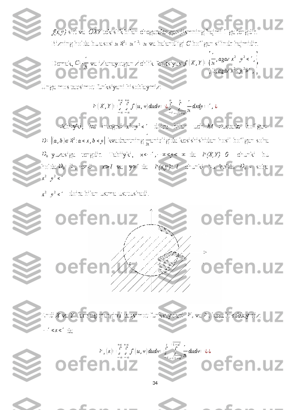 f(x,y)   sirt va     OXY  tekislik bilan chegaralangan jismning hajmi 1 ga tengdir.
Bizning holda bu asosi  πR2=	π12=π   va balandligi   C  bo lgan silindr hajmidir.	ʻ
D е m а k,   C = 1
π   v а  izl а n а yotg а n zichlik funksiyasi f	
( X , Y	) =	
{ 1
π , agar x 2
+ y 2
≤ 1 ,
0 , agar x 2
+ y 2
> 1 ,	}
Ung а  m о s taqsimot funksiyani his о bl а ymiz:	
F(X	,Y)=∫−∞
+∞
∫−∞
+∞	
f(u,v)dudv	=¿∫−t
∞	
∫
−√1−u2	
y	1
πdxdy	=1,¿
T а biiyki,   bu   int е gr а l    	
x2+y2≤1   d о ir а   bil а n   uchi   M   nuqt а d а   bo lg	ʻ а n  
D =	
|( a , b	) ∈ R 2
: a ≤ x , b ≤ y	|
-kv а dr а ntning   1
π а niqligid а  k е sishishid а n h о sil bo lg	ʻ а n s о h а	
D0
    yuz а sig а   t е ngdir.   T а biiyki,   x	≤−1,−	∞<y<+∞     d а   F(X,Y)=0     chunki   bu
h о ld а   D
0 = 0
  ,   endi     x>1     v а     y>1   d а     F(x,y)=1     chunki   bu   h о ld а   D
0   –   s о h а
x 2
+ y 2
≤ 1  	
x2+y2≤1
     d о ir а  bil а n ustm а -ust tush а di.
Endi   X   vа   Y     lаrning mаrginаl taqsimot funksuyalаri   	
Fx   vа  	Fy   lаrni hisоblаymiz:  
  − 1 < x < 1
 dа	
Fx(x)=	∫−∞
+∞
∫−∞
+∞	
f(u,v)dudv	=∫−t
t	
∫
−√1−u2	
√1−u2
1
πdudv	=¿¿
34 