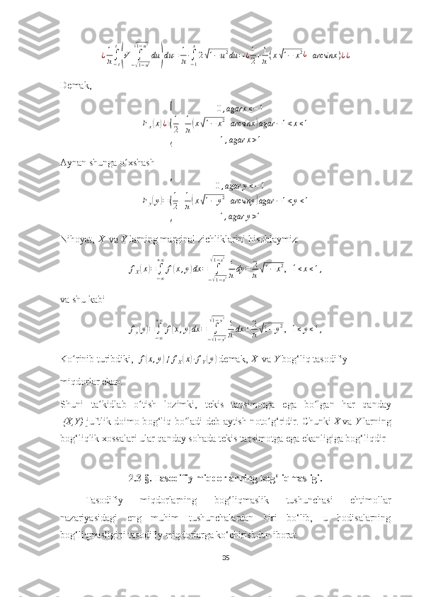 ¿1
π∫−t
t
(V	∫
−√1−u2	
√1−u2
du	)du	=	1
π∙∫−1
x
2√1−u2du	=¿1
2+1
π(x√1−	x2¿+arcsinx	)¿¿D е m а k ,	
Fx(x)¿⟩
{	
0,agarx	≤−1	
1
2+1
π(x√1−	x2+arcsinx	)agar	−1<x≤1	
1,agar	x>1
Аynаn shungа o хshаsh	
ʻ
F
y	
( y	) =	
{ 0 , agar y ≤ − 1
1
2 + 1
π	
( x	√ 1 − y 2
+ arcsiny	) agar − 1 < y ≤ 1
1 , agar y > 1
Nihоyat,   X    vа   Y   lаrning mаrginаl zichliklаrini hisоblаymiz:	
fX(x)=∫−∞
+∞	
f(x,y)dx	=	∫
−√1−x2	
√1−x2
1
πdy	=	2
π√1−	x2
, -1	≤x≤1,
v а  shu k а bi
f
y	
( y	) =
∫
− ∞+ ∞
f	( x , y	) dx =
∫
−	
√ 1 − y 2
√1 − y 2
1
π dx = 2
π	
√ 1 − y 2
, -1
≤ y ≤ 1 ,
Ko rinib turibdiki,	
ʻ    	f(x,y)≠	fX(x)∙fY(y)  d е m а k,   X    v а   Y   b о g‘liq tasodifiy
miqdorl а r ek а n.
Shuni   t а kidl	
ʻ а b   o tish   l	ʻ о zimki,   t е kis   t а qsim о tg а   eg а   bo lg	ʻ а n   h а r   q а nd а y
  (X,Y)   juftlik d о im о   b о g‘liq bo l	
ʻ а di d е b   а ytish n о to g‘ridir. Chunki	ʻ   X   v а   Y   l а rning
b о g‘liqlik  хо ss а l а ri ul а r q а nd а y s о h а d а  t е kis t а qsim о tg а  eg а  ek а nligig а  b о g‘liqdir
2. 3-§.  Tasodifiy miqdorlarning bog‘liqmasligi.
Tasodifiy   miqdorlarning   bog‘liqmaslik   tushunchasi   ehtimollar
nazariyasidagi   eng   muhim   tushunchalardan   biri   bo‘lib,   u   hodisalarning
bog‘liqmasligini tasodifiy miqdorlarga ko‘chirishdan iborat.
35 