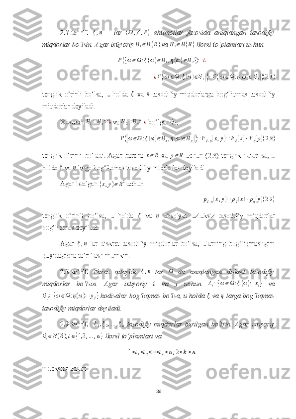 2.7-ta’rif.  ξ,η   –   lar  	(Ω	,A,P)   ehtimollar   fazosida   aniqlangan   tasodifiy
miqdorlar bo‘lsin. Agar ixtiyoriy 	
B1∈B(R)  va  B
2 ∈ B ( R )
 Borel to‘plamlari uchun 	
P({ω∈Ω	:ξ(ω)∈B1,η(ω)∈B2})=¿	
¿P({ω	∈Ω	:ξ(ω)∈B1})⋅P({ω∈Ω	:η(ω)∈B2})(2.7	)
tenglik   o‘rinli   bo‘lsa,   u   holda  	
ξ   va  	η   tasodifiy   miqdorlarga   bog‘liqmas   tasodifiy
miqdorlar deyiladi.
Xususan 	
B1=	Bx=¿  va 	B2=	By=¿  bo‘lganda, 
P	
({ ω ∈ Ω : ξ	( ω	) ∈ B
x , η	( ω	) ∈ B
y	}) = F
ξ , η	( x , y	) = F
ξ	( x	) ⋅ F
η	( y	) ( 2.8 )
tenglik   o‘rinli   bo‘ladi.  Agar   barcha  	
x∈R   va  	y∈R   uchun   (2.8)   tenglik   bajarilsa,   u
holda  ξ
 va  η
 larga bog‘liqmas tasodifiy miqdorlar deyiladi.
Agar istalgan 	
(x,y)∈R2  uchun 	
pξ,η(x,y)=	pξ(x)⋅pη(y)(2.9	)
tenglik   o‘rinli   bo‘lsa,   u   holda  	
ξ   va  	η   absolyut   uzluksiz   tasodifiy   miqdorlar
bog‘liqmas deyiladi.
Agar  	
ξ,η   lar   diskret   tasodifiy   miqdorlar   bo‘lsa,   ularning   bog‘liqmasligini
quyidagicha ta’riflash mumkin.
2.8-ta’rif.   Faraz   qilaylik  	
ξ,η   lar  	Ω   da   aniqlangan   diskret   tasodifiy
miqdorlar   bo‘lsin.   Agar   ixtiyoriy  	
i   va   j
  uchun   A
i = { ω ∈ Ω : ξ ( ω ) = x
i }
  va	
Bj={ω∈Ω	:η(ω)=	yj}
 hodisalar bog‘liqmas bo‘lsa, u holda  ξ
 va  η
 larga bog‘liqmas
tasodifiy miqdorlar deyiladi.
2.9-ta’rif.    
ξ1,ξ2,…	,ξn   tasodifiy   miqdorlar   berilgan   bo‘lsin.   Agar   ixtiyoriy	
Bi∈B(R),i∈{1,2	,…	,n}
 Borel to‘plamlari va 	
1≤i1<i2<⋯<ik≤n;2≤k≤n
indekslar uchun 
36 