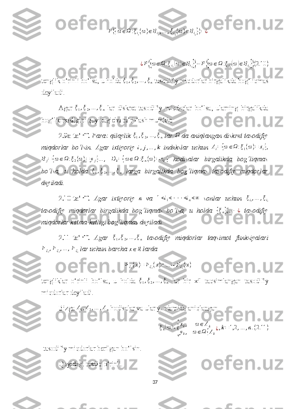 P({ω∈Ω	:ξi1(ω)∈Bi1,…	,ξik(ω)∈Bik})=¿¿ P	
({ ω ∈ Ω : ξ
i
1	( ω	) ∈ B
i
1	}) ⋯ P	({ ω ∈ Ω : ξ
i
k	( ω	) ∈ B
i
k	}) ( 2.10 )
tenglik o‘rinli bo‘lsa, u holda  ξ
1 , ξ
2 , … , ξ
n  tasodifiy miqdorlar birgalikda bog‘liqmas
deyiladi.
Agar   ξ
1 , ξ
2 , … , ξ
n   lar   diskret   tasodifiy   miqdorlar   bo‘lsa,   ularning   birgalikda
bog‘liqmasligini quyidagicha ta’riflash mumkin.
2.9a-ta’rif.   Faraz qilaylik   ξ
1 , ξ
2 , … , ξ
n   lar   Ω
  da aniqlangan diskret tasodifiy
miqdorlar   bo‘lsin.   Agar   ixtiyoriy  	
i,j,…	,k   indekslar   uchun  	Ai={ω	∈Ω	:ξ1(ω)=	xi},	
Bj={ω∈Ω	:ξ2(ω)=	yj}…	,
 	Dk={ω∈Ω	:ξn(ω)=	zk}   hodisalar   birgalikda   bog‘liqmas
bo‘lsa,   u   holda  	
ξ1,ξ2,…	,ξn   larga   birgalikda   bog‘liqmas   tasodifiy   miqdorlar
deyiladi.
2.10-ta’rif.   Agar   ixtiyoriy  	
n   va  	1≤i1<⋅⋅⋅<in<∞   sonlar   uchun   ξ
i
1 , … , ξ
i
n
tasodifiy   miqdorlar   birgalikda   bog‘liqmas   bo‘lsa,   u   holda  	
{ξn}n=1∞	−¿   tasodifiy
miqdorlar ketma-ketligi bog‘liqmas deyiladi.
2.11-ta’rif.   Agar  	
ξ1,ξ2,…	,ξn   tasodifiy   miqdorlar   taqsimot   funksiyalari
F
ξ
1 , F
ξ
2 , … , F
ξ
n  lar uchun barcha  x ∈ R
 larda 
F
ξ
1 ( x ) = F
ξ
2 ( x ) = … = F
ξ
n ( x )
tengliklar   o‘rinli   bo‘lsa,   u   holda  
ξ1,ξ2,…	,ξn   lar   bir   xil   taqsimlangan   tasodifiy
miqdorlar deyiladi.
Bizga 	
A1,A2,…	,An  hodisalar va ular yordamida aniqlangan 
ξ
k	
( ω	) =	{ x
k , ω ∈ A
k
y
k , ω ∈ Ω { A
k ¿ , k = 1,2 , … , n . ( 2.11 )
 tasodifiy miqdorlar berilgan bo‘lsin.
Quyidagi tasdiq o‘rinli.
37 